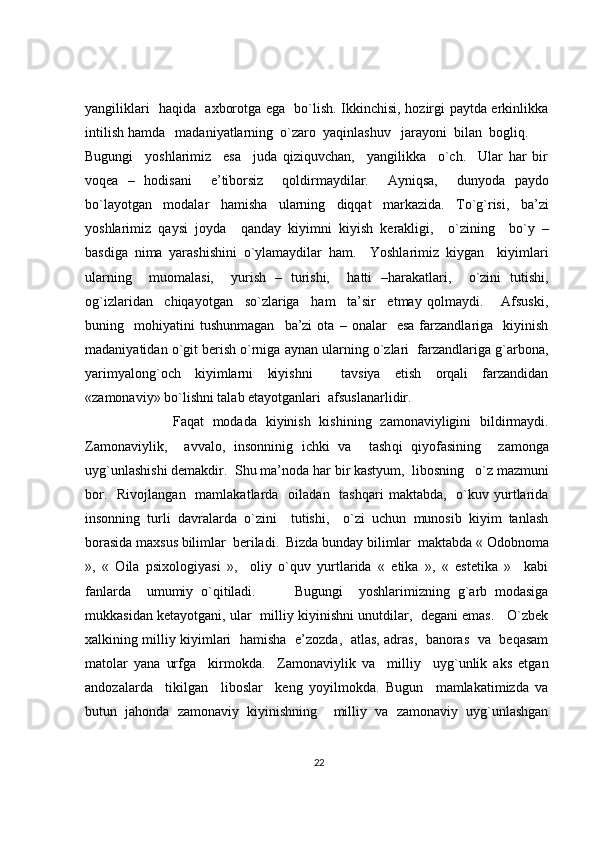 yangiliklari   haqida   axborotga ega   bo`lish. Ikkinchisi, hozirgi paytda erkinlikka
intilish hamda   madaniyatlarning  o`zaro  yaqinlashuv   jarayoni  bilan  bogliq.  
Bugungi     yoshlarimiz     esa     juda   qiziquvchan,     yangilikka     o`ch.     Ular   har   bir
voqea   –   hodisani     e’tiborsiz     qoldirmaydilar.     Ayniqsa,     dunyoda   paydo
bo`layotgan     modalar     hamisha     ularning     diqqat     markazida.     To`g`risi,     ba’zi
yoshlarimiz   qaysi   joyda     qanday   kiyimni   kiyish   kerakligi,     o`zining     bo`y   –
basdiga   nima   yarashishini   o`ylamaydilar   ham.     Yoshlarimiz   kiygan     kiyimlari
ularning     muomalasi,     yurish   –   turishi,     hatti   –harakatlari,     o`zini   tutishi,
og`izlaridan     chiqayotgan     so`zlariga     ham     ta’sir     etmay   qolmaydi.       Afsuski,
buning    mohiyatini   tushunmagan     ba’zi   ota   –  onalar     esa   farzandlariga     kiyinish
madaniyatidan o`git berish o`rniga aynan ularning o`zlari  farzandlariga g`arbona,
yarimyalong`och   kiyimlarni   kiyishni     tavsiya   etish   orqali   farzandidan
«zamonaviy» bo`lishni talab etayotganlari  afsuslanarlidir.
                    Fa q at   modada   kiyinish   kishining   zamonaviyligini   bildirmaydi.
Zamonaviylik ,     avvalo ,   insonninig   ichki   va     tash q i   q iyofasining     zamonga
uy g` unlashishi demakdir.  Shu ma’noda  h ar bir kastyum,  libosning    o` z mazmuni
bor .    Rivojlangan   mamlakatlarda   oiladan   tashqari  maktabda,     o`kuv  yurtlarida
insonning   turli   davralarda   o`zini     tutishi,     o`zi   uchun   munosib   kiyim   tanlash
borasida maxsus bilimlar  beriladi.  Bizda bunday bilimlar  maktabda « Odobnoma
»,   «   Oila   psixologiyasi   »,     oliy   o`quv   yurtlarida   «   etika   »,   «   estetika   »     kabi
fanlarda     umumiy   o`qitiladi.           Bugungi     yoshlarimizning   g`arb   modasiga
mukkasidan ketayotgani, ular  milliy kiyinishni unutdilar,   degani emas.    O`zbek
xalkining milliy kiyimlari   hamisha   e’zozda,   atlas, adras,   banoras   va   beqasam
matolar   yana   urfga     kirmokda.     Zamonaviylik   va     milliy     uyg`unlik   aks   etgan
andozalarda     tikilgan     liboslar     keng   yoyilmokda.   Bugun     mamlakatimizda   va
butun   jahonda   zamonaviy   kiyinishning     milliy   va   zamonaviy   uyg`unlashgan
22 