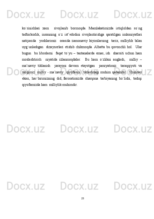 ko`rinishlari   xam     rivojlanib   bormoqda.   Mamlakatimizda   istiqloldan   so`ng
tadbirkorlik,   insonning   o`z   ist’edodini   rivojlantirishga   qaratilgan   imkoniyatlari
natijasida     yoshlarimiz     orasida   zamonaviy   kiyimlarning     tarix,   milliylik   bilan
uyg`unlashgan     dizaynerlari   etishib   chikmoqda.   Albatta   bu   quvonchli   hol.     Ular
bugun     bu   liboslarni     faqat   to`yu   –   tantanalarda   emas,   ish     sharoiti   uchun   ham
moslashtirish     niyatida   izlanmoqdalar.     Bu   ham   o`zlikni   anglash,     milliy   –
ma’naviy   tiklanish     jarayoni   davom   etayotgan     jamiyatimiz     taraqqiyoti   va
xalqimiz     milliy   -   ma’naviy     qiyofasini     tiklashdagi   muhim   qadamdir.     Shunday
ekan,  har birimizning  did, farosatimizda  sharqona  tarbiyaning  bo`lishi,  tashqi
qiyofamizda ham  milliylik muhimdir.
23 