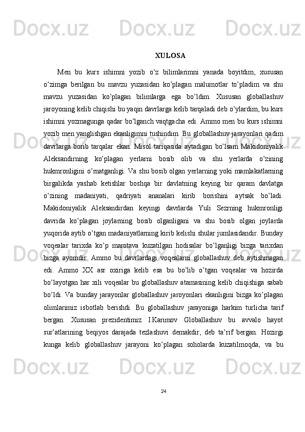 XULOSA
Men   bu   kurs   ishimni   yozib   o’z   bilimlarimni   yanada   boyitdim,   xususan
o’zimga   berilgan   bu   mavzu   yuzasidan   ko’plagan   malumotlar   to’pladim   va   shu
mavzu   yuzasidan   ko’plagan   bilimlarga   ega   bo’ldim.   Xususan   globallashuv
jaroyoning kelib chiqishi bu yaqin davrlarga kelib tarqaladi deb o’ylardim, bu kurs
ishimni yozmagunga qadar bo’lganch vaqtgacha edi. Ammo men bu kurs ishimni
yozib men yanglishgan ekanligimni tushindim. Bu globallashuv jarayonlari qadim
davrlarga   borib   tarqalar   ekan.   Misol   tariqasida   aytadigan   bo’lsam   Makidoniyalik
Aleksandirning   ko’plagan   yerlarni   bosib   olib   va   shu   yerlarda   o’zining
hukmronligini o’rnatganligi. Va shu bosib olgan yerlarning yoki mamlakatlarning
birgalikda   yashab   ketishlar   boshqa   bir   davlatning   keying   bir   qaram   davlatga
o’zining   madaniyati,   qadriyati   ananalari   kirib   borishini   aytsak   bo’ladi.
Makidoniyalik   Aleksandirdan   keyingi   davrlarda   Yuli   Sezrning   hukmronligi
davrida   ko’plagan   joylarning   bosib   olganligani   va   shu   bosib   olgan   joylarda
yuqorida aytib o’tgan madaniyatlarning kirib kelishi shular jumlasidandir. Bunday
voqealar   tarixda   ko’p   marotava   kuzatilgan   hodisalar   bo’lganligi   bizga   tarixdan
bizga   ayomdir.   Ammo   bu   davrlardagi   voqealarni   globallashuv   deb   aytishmagan
edi.   Ammo   XX   asr   oxiriga   kelib   esa   bu   bo’lib   o’tgan   voqealar   va   hozirda
bo’layotgan   har   xili   voqealar   bu   globallashuv   atamasining   kelib  chiqishiga   sabab
bo’ldi.   Va   bunday   jarayonlar   globallashuv   jaroyonlari   ekanligini   bizga   ko’plagan
olimlarimiz   isbotlab   berishdi.   Bu   globallashuv   jarayoniga   harkim   turlicha   tarif
bergan.   Xususan   prezidentimiz   I.Karimov   Globallashuv   bu   avvalo   hayot
sur’atlarining   beqiyos   darajada   tezlashuvi   demakdir,   deb   ta’rif   bergan.   Hozirgi
kunga   kelib   globallashuv   jarayoni   ko’plagan   soholarda   kuzatilmoqda,   va   bu
24 