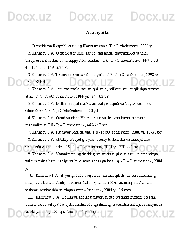Adabiyotlar:
1. O`zbekiston Respublikasining Konstitutsiyasi T; «O`zbekiston», 2003 yil
2. Karimov I. A. O`zbekiston XXI asr bo`sag`asida: xavfsizlikka tahdid, 
barqarorlik shartlari va taraqqiyot kafolatlari.  T. 6-T; «O`zbekiston», 1997 yil 31-
40, 125-135, 149-162 bet
3. Karimov I. A Tarixiy xotirasiz kelajak yo`q. T.7.-T; «O`zbekiston», 1998 yil 
132-158 bet.
4. Karimov I. A. Jamiyat mafkurasi xalqni-xalq, millatni-millat qilishga xizmat 
etsin.  T.7. -T; «O`zbekiston», 1999 yil, 84-102 bet
5. Karimov I. A. Milliy istiqlol mafkurasi-xalq e`tiqodi va buyuk kelajakka 
ishonchdir. T.8.-T; «O`zbekiston», 2000 yil
6. Karimov I. A. Ozod va obod Vatan, erkin va farovon hayot-pirovard 
maqsadimiz.  T.8.-T; «O`zbekiston», 462-467 bet
7. Karimov I. A. Hushyorlikka da`vat. T.8.-T; «O`zbekiston», 2000 yil 18-31 bet
8. Karimov I. A. «Milliy istiqlol g`oyasi: asosiy tushuncha va tamoyillar» 
risolasidagi so`z boshi.  T.9.-T; «O`zbekiston», 2001 yil 220-224 bet
9. Karimov I. A. Vatanimizning tinchligi va xavfsizligi o`z kuch-qudratimizga, 
xalqimizning hamjihatligi va bukilmas irodasiga bog`liq. -T; «O`zbekiston», 2004 
yil
10. Karimov I. A. el-yurtga halol, vijdonan xizmat qilish-har bir rahbarning 
muqaddas burchi. Andijon viloyat halq deputatlari Kengashining navbatdan 
tashqari sessiyasida so`zlagan nutq «Ishonch», 2004 yil 26 may
11. Karimov. I. A. Qonun va adolat ustuvorligi faoliyatimiz mezoni bo`lsin. 
Surxondaryo viloyat halq deputatlari Kengashining navbatdan tashqari sessiyasida 
so`zlagan nutq.  «Xalq so`zi», 2004 yil 2 iyun .
26 