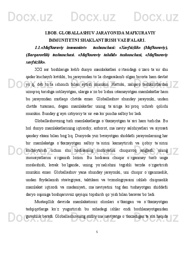 I.BOB.  GLOBALLASHUV JARAYONIDA MAFKURAVIY
IMMU NITETNI SHAKLANTIRISH VAZIFALARI .
1.1.«Mafkuraviy   immunitet»     tushunchasi:   «Xavfsizlik»   (Mafkuraviy),
(Barqarorlik)   tushunchasi .   «Mafkuraviy   tahdid»   tushunchasi,   «Mafkuraviy
xavfsizlik».
XXI   asr   boshlariga   kelib   dunyo   mamlakatlari   o`rtasidagi   o`zaro   ta`sir   shu
qadar kuchayib ketdiki, bu jarayondan to`la chegaralanib olgan birorta ham davlat
yo`q,   deb   to`la   ishonch   bilan   aytish   mumkin.   Hattoki,   xalqaro   tashkilotlardan
uzoqroq turishga intilayotgan, ularga a`zo bo`lishni istamayotgan mamlakatlar ham
bu   jarayondan   mutlaqo   chetda   emas.   Globallashuv   shunday   jarayonki,   undan
chetda   turaman,   degan   mamlakatlar   uning   ta`siriga   ko`proq   uchrab   qolishi
mumkin. Bunday g`ayri ixtiyoriy ta`sir esa ko`pincha salbiy bo`ladi.
Globallashuvning  turli   mamlakatlarga o`tkazayotgan  ta`siri   ham  turlicha.  Bu
hol  dunyo mamlakatlarining iqtisodiy,  axborot, ma`naviy salohiyatlari  va siyosati
qanday ekani  bilan bog`liq. Dunyoda yuz berayotgan shiddatli  jarayonlarning har
bir   mamlakatga   o`tkazayotgan   salbiy   ta`sirini   kamaytirish   va   ijobiy   ta`sirini
kuchaytirish   uchun   shu   hodisaning   mohiyatini   chuqurroq   anglash,   uning
xususiyatlarini   o`rganish   lozim.   Bu   hodisani   chuqur   o`rganmay   turib   unga
moslashish,   kerak   bo`lganda,   uning   yo`nalishini   tegishli   tarzda   o`zgartirish
mumkin   emas.   Globallashuv   yana   shunday   jarayonki,   uni   chuqur   o`rganmaslik,
undan   foydalanish   strategiyasi,   taktikasi   va   texnologiyasini   ishlab   chiqmaslik
mamlakat   iqtisodi   va   madaniyati,   ma`naviyatini   tog`dan   tushayotgan   shiddatli
daryo oqimiga boshqaruvsiz qayiqni topshirib qo`yish bilan baravar bo`ladi.
Mustaqillik   davrida   mamlakatimiz   olimlari   o`tkazgan   va   o`tkazayotgan
tadqiqotlarga   ko`z   yugurtirish   bu   sohadagi   ishlar   endi   boshlanayotganidan
guvohlik beradi. Globallashuvning milliy ma`naviyatga o`tkazadigan ta`siri haqida
5 