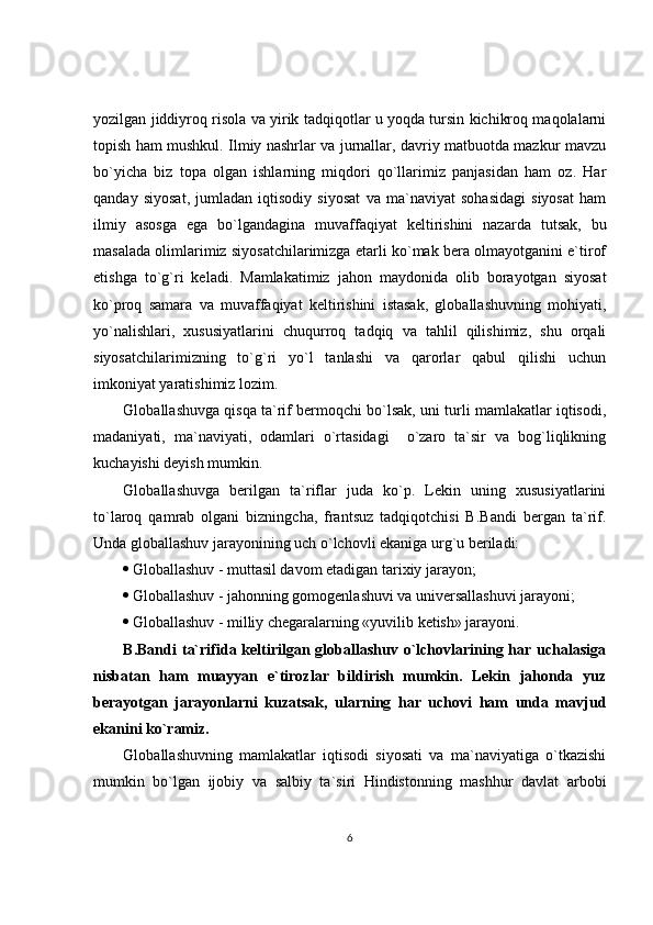 yozilgan jiddiyroq risola va yirik tadqiqotlar u yoqda tursin kichikroq maqolalarni
topish ham mushkul. Ilmiy nashrlar va jurnallar, davriy matbuotda mazkur mavzu
bo`yicha   biz   topa   olgan   ishlarning   miqdori   qo`llarimiz   panjasidan   ham   oz.   Har
qanday   siyosat,   jumladan   iqtisodiy   siyosat   va   ma`naviyat   sohasidagi   siyosat   ham
ilmiy   asosga   ega   bo`lgandagina   muvaffaqiyat   keltirishini   nazarda   tutsak,   bu
masalada olimlarimiz siyosatchilarimizga etarli ko`mak bera olmayotganini e`tirof
etishga   to`g`ri   keladi.   Mamlakatimiz   jahon   maydonida   olib   borayotgan   siyosat
ko`proq   samara   va   muvaffaqiyat   keltirishini   istasak,   globallashuvning   mohiyati,
yo`nalishlari,   xususiyatlarini   chuqurroq   tadqiq   va   tahlil   qilishimiz,   shu   orqali
siyosatchilarimizning   to`g`ri   yo`l   tanlashi   va   qarorlar   qabul   qilishi   uchun
imkoniyat yaratishimiz lozim.
Globallashuvga qisqa ta`rif bermoqchi bo`lsak, uni turli mamlakatlar iqtisodi,
madaniyati,   ma`naviyati,   odamlari   o`rtasidagi     o`zaro   ta`sir   va   bog`liqlikning
kuchayishi deyish mumkin.
Globallashuvga   berilgan   ta`riflar   juda   ko`p.   Lekin   uning   xususiyatlarini
to`laroq   qamrab   olgani   bizningcha,   frantsuz   tadqiqotchisi   B.Bandi   bergan   ta`rif.
Unda globallashuv jarayonining uch o`lchovli ekaniga urg`u beriladi:
 Globallashuv - muttasil davom etadigan tarixiy jarayon;
 Globallashuv - jahonning gomogenlashuvi va universallashuvi jarayoni;
 Globallashuv - milliy chegaralarning «yuvilib ketish» jarayoni.
B.Bandi  ta`rifida keltirilgan globallashuv o`lchovlarining har uchalasiga
nisbatan   ham   muayyan   e`tirozlar   bildirish   mumkin.   Lekin   jahonda   yuz
berayotgan   jarayonlarni   kuzatsak,   ularning   har   uchovi   ham   unda   mavjud
ekanini ko`ramiz.
Globallashuvning   mamlakatlar   iqtisodi   siyosati   va   ma`naviyatiga   o`tkazishi
mumkin   bo`lgan   ijobiy   va   salbiy   ta`siri   Hindistonning   mashhur   davlat   arbobi
6 