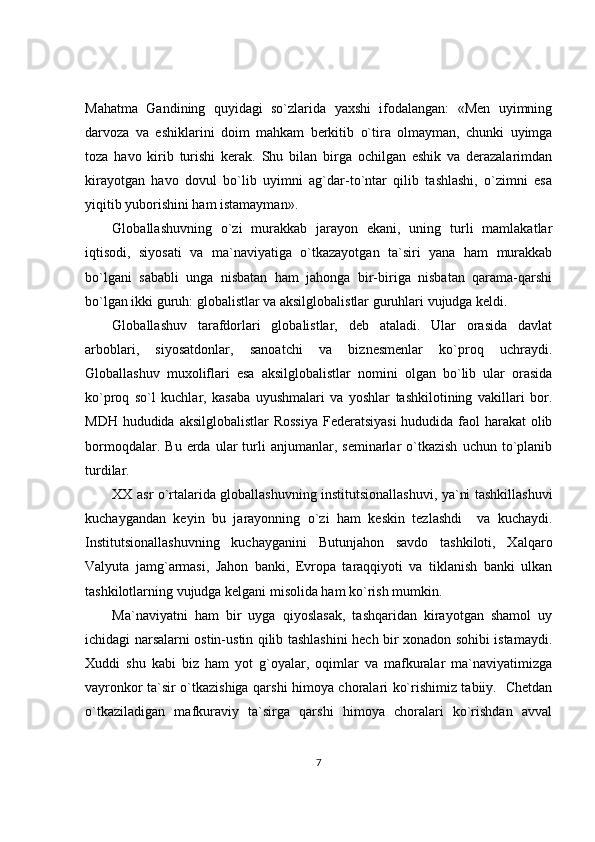 Mahatma   Gandining   quyidagi   so`zlarida   yaxshi   ifodalangan:   «Men   uyimning
darvoza   va   eshiklarini   doim   mahkam   berkitib   o`tira   olmayman,   chunki   uyimga
toza   havo   kirib   turishi   kerak.   Shu   bilan   birga   ochilgan   eshik   va   derazalarimdan
kirayotgan   havo   dovul   bo`lib   uyimni   ag`dar-to`ntar   qilib   tashlashi,   o`zimni   esa
yiqitib yuborishini ham istamayman».
Globallashuvning   o`zi   murakkab   jarayon   ekani,   uning   turli   mamlakatlar
iqtisodi,   siyosati   va   ma`naviyatiga   o`tkazayotgan   ta`siri   yana   ham   murakkab
bo`lgani   sababli   unga   nisbatan   ham   jahonga   bir-biriga   nisbatan   qarama-qarshi
bo`lgan ikki guruh: globalistlar va aksilglobalistlar guruhlari vujudga keldi.
Globallashuv   tarafdorlari   globalistlar,   deb   ataladi.   Ular   orasida   davlat
arboblari,   siyosatdonlar,   sanoatchi   va   biznesmenlar   ko`proq   uchraydi.
Globallashuv   muxoliflari   esa   aksilglobalistlar   nomini   olgan   bo`lib   ular   orasida
ko`proq   so`l   kuchlar,   kasaba   uyushmalari   va   yoshlar   tashkilotining   vakillari   bor.
MDH hududida aksilglobalistlar  Rossiya  Federatsiyasi  hududida faol  harakat  olib
bormoqdalar.   Bu   erda   ular   turli   anjumanlar,  seminarlar   o`tkazish   uchun   to`planib
turdilar.
XX asr o`rtalarida globallashuvning institutsionallashuvi, ya`ni tashkillashuvi
kuchaygandan   keyin   bu   jarayonning   o`zi   ham   keskin   tezlashdi     va   kuchaydi.
Institutsionallashuvning   kuchayganini   Butunjahon   savdo   tashkiloti,   Xalqaro
Valyuta   jamg`armasi,   Jahon   banki,   Evropa   taraqqiyoti   va   tiklanish   banki   ulkan
tashkilotlarning vujudga kelgani misolida ham ko`rish mumkin.
Ma`naviyatni   ham   bir   uyga   qiyoslasak,   tashqaridan   kirayotgan   shamol   uy
ichidagi narsalarni ostin-ustin qilib tashlashini hech bir xonadon sohibi istamaydi.
Xuddi   shu   kabi   biz   ham   yot   g`oyalar,   oqimlar   va   mafkuralar   ma`naviyatimizga
vayronkor ta`sir o`tkazishiga qarshi himoya choralari ko`rishimiz tabiiy.   Chetdan
o`tkaziladigan   mafkuraviy   ta`sirga   qarshi   himoya   choralari   ko`rishdan   avval
7 