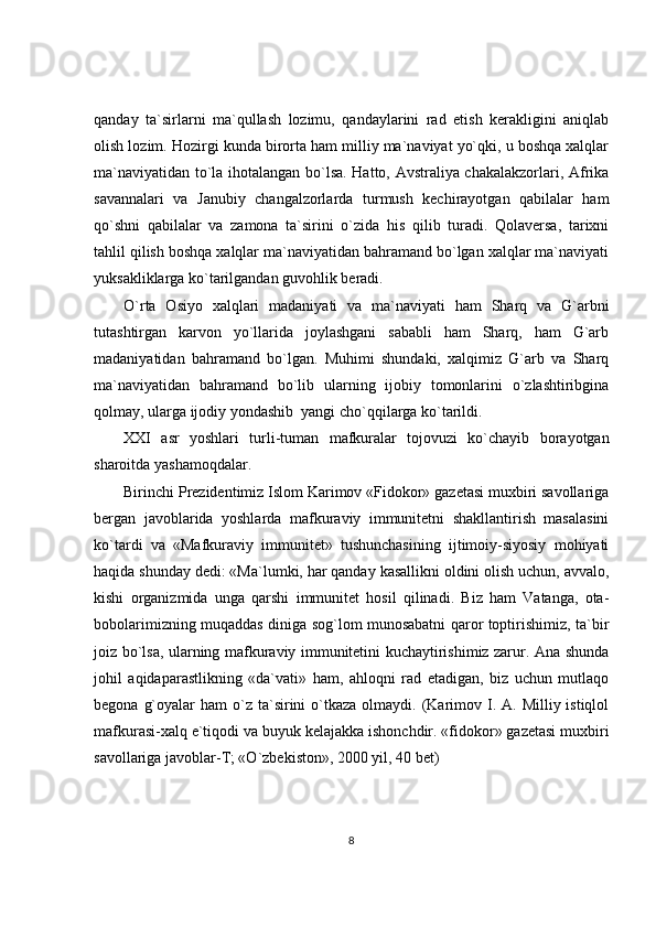 qanday   ta`sirlarni   ma`qullash   lozimu,   qandaylarini   rad   etish   kerakligini   aniqlab
olish lozim. Hozirgi kunda birorta ham milliy ma`naviyat yo`qki, u boshqa xalqlar
ma`naviyatidan to`la ihotalangan bo`lsa. Hatto, Avstraliya chakalakzorlari, Afrika
savannalari   va   Janubiy   changalzorlarda   turmush   kechirayotgan   qabilalar   ham
qo`shni   qabilalar   va   zamona   ta`sirini   o`zida   his   qilib   turadi.   Qolaversa,   tarixni
tahlil qilish boshqa xalqlar ma`naviyatidan bahramand bo`lgan xalqlar ma`naviyati
yuksakliklarga ko`tarilgandan guvohlik beradi. 
O`rta   Osiyo   xalqlari   madaniyati   va   ma`naviyati   ham   Sharq   va   G`arbni
tutashtirgan   karvon   yo`llarida   joylashgani   sababli   ham   Sharq,   ham   G`arb
madaniyatidan   bahramand   bo`lgan.   Muhimi   shundaki,   xalqimiz   G`arb   va   Sharq
ma`naviyatidan   bahramand   bo`lib   ularning   ijobiy   tomonlarini   o`zlashtiribgina
qolmay, ularga ijodiy yondashib  yangi cho`qqilarga ko`tarildi.
XXI   asr   yoshlari   turli-tuman   mafkuralar   tojovuzi   ko`chayib   borayotgan
sharoitda yashamoqdalar.
Birinchi Prezidentimiz Islom Karimov «Fidokor» gazetasi muxbiri savollariga
bergan   javoblarida   yoshlarda   mafkuraviy   immunitetni   shakllantirish   masalasini
ko`tardi   va   «Mafkuraviy   immunitet»   tushunchasining   ijtimoiy-siyosiy   mohiyati
haqida shunday dedi: «Ma`lumki, har qanday kasallikni oldini olish uchun, avvalo,
kishi   organizmida   unga   qarshi   immunitet   hosil   qilinadi.   Biz   ham   Vatanga,   ota-
bobolarimizning muqaddas diniga sog`lom munosabatni qaror toptirishimiz, ta`bir
joiz bo`lsa, ularning mafkuraviy immunitetini kuchaytirishimiz zarur. Ana shunda
johil   aqidaparastlikning   «da`vati»   ham,   ahloqni   rad   etadigan,   biz   uchun   mutlaqo
begona  g`oyalar   ham  o`z ta`sirini  o`tkaza  olmaydi. (Karimov I. A.  Milliy istiqlol
mafkurasi-xalq e`tiqodi va buyuk kelajakka ishonchdir. «fidokor» gazetasi muxbiri
savollariga javoblar-T; «O`zbekiston», 2000 yil, 40 bet)
8 