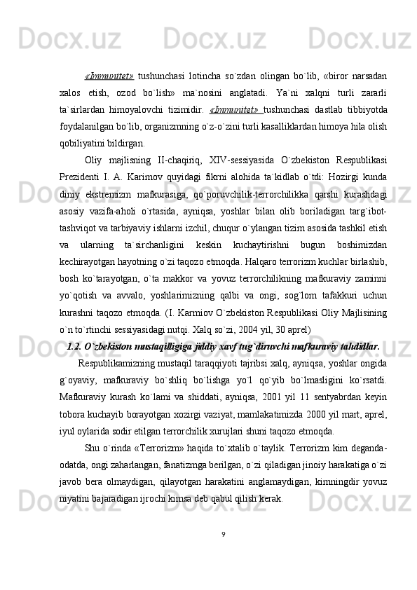 «Immunitet»   tushunchasi   lotincha   so`zdan   olingan   bo`lib,   «biror   narsadan
xalos   etish,   ozod   bo`lish»   ma`nosini   anglatadi.   Ya`ni   xalqni   turli   zararli
ta`sirlardan   himoyalovchi   tizimidir.   «Immunitet»   tushunchasi   dastlab   tibbiyotda
foydalanilgan bo`lib, organizmning o`z-o`zini turli kasalliklardan himoya hila olish
qobiliyatini bildirgan.
Oliy   majlisning   II-chaqiriq,   XIV-sessiyasida   O`zbekiston   Respublikasi
Prezidenti   I.   A.   Karimov   quyidagi   fikrni   alohida   ta`kidlab   o`tdi:   Hozirgi   kunda
diniy   ekstremizm   mafkurasiga,   qo`poruvchilik-terrorchilikka   qarshi   kurashdagi
asosiy   vazifa-aholi   o`rtasida,   ayniqsa,   yoshlar   bilan   olib   boriladigan   targ`ibot-
tashviqot va tarbiyaviy ishlarni izchil, chuqur o`ylangan tizim asosida tashkil etish
va   ularning   ta`sirchanligini   keskin   kuchaytirishni   bugun   boshimizdan
kechirayotgan hayotning o`zi taqozo etmoqda. Halqaro terrorizm kuchlar birlashib,
bosh   ko`tarayotgan,   o`ta   makkor   va   yovuz   terrorchilikning   mafkuraviy   zaminni
yo`qotish   va   avvalo,   yoshlarimizning   qalbi   va   ongi,   sog`lom   tafakkuri   uchun
kurashni  taqozo etmoqda. (I. Karmiov O`zbekiston Respublikasi  Oliy Majlisining
o`n to`rtinchi sessiyasidagi nutqi. Xalq so`zi, 2004 yil, 30 aprel)
1.2. O`zbekiston mustaqilligiga jiddiy xavf tug`diruvchi mafkuraviy tahdidlar .
Respublikamizning mustaqil taraqqiyoti tajribsi xalq, ayniqsa, yoshlar ongida
g`oyaviy,   mafkuraviy   bo`shliq   bo`lishga   yo`l   qo`yib   bo`lmasligini   ko`rsatdi.
Mafkuraviy   kurash   ko`lami   va   shiddati,   ayniqsa,   2001   yil   11   sentyabrdan   keyin
tobora kuchayib borayotgan xozirgi vaziyat, mamlakatimizda 2000 yil mart, aprel,
iyul oylarida sodir etilgan terrorchilik xurujlari shuni taqozo etmoqda. 
Shu o`rinda «Terrorizm» haqida to`xtalib o`taylik. Terrorizm kim deganda-
odatda, ongi zaharlangan, fanatizmga berilgan, o`zi qiladigan jinoiy harakatiga o`zi
javob   bera   olmaydigan,   qilayotgan   harakatini   anglamaydigan,   kimningdir   yovuz
niyatini bajaradigan ijrochi kimsa deb qabul qilish kerak. 
9 