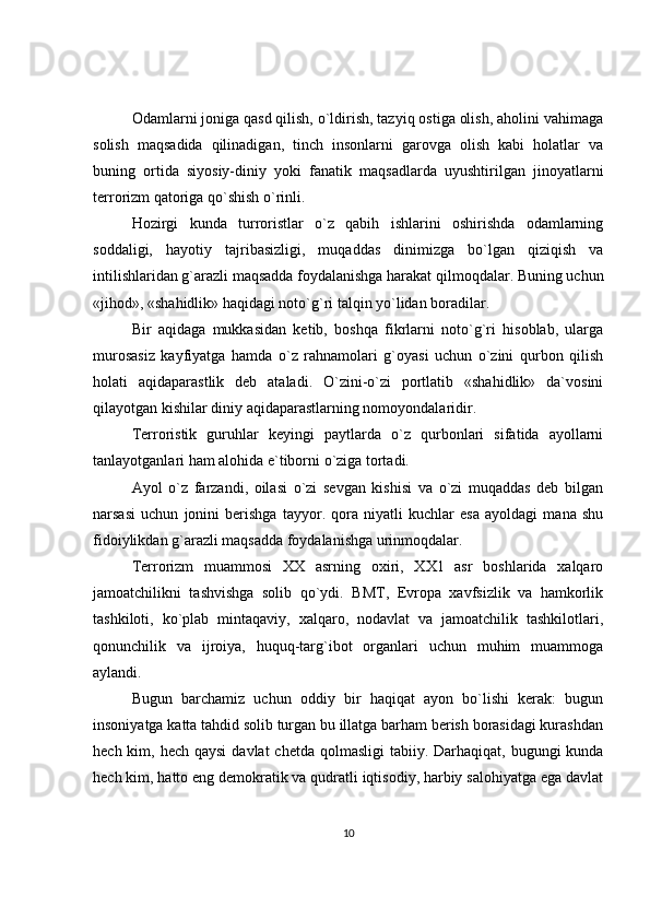 Odamlarni joniga qasd qilish, o`ldirish, tazyiq ostiga olish, aholini vahimaga
solish   maqsadida   qilinadigan,   tinch   insonlarni   garovga   olish   kabi   holatlar   va
buning   ortida   siyosiy-diniy   yoki   fanatik   maqsadlarda   uyushtirilgan   jinoyatlarni
terrorizm qatoriga qo`shish o`rinli. 
Hozirgi   kunda   turroristlar   o`z   qabih   ishlarini   oshirishda   odamlarning
soddaligi,   hayotiy   tajribasizligi,   muqaddas   dinimizga   bo`lgan   qiziqish   va
intilishlaridan g`arazli maqsadda foydalanishga harakat qilmoqdalar. Buning uchun
«jihod», «shahidlik» haqidagi noto`g`ri talqin yo`lidan boradilar. 
Bir   aqidaga   mukkasidan   ketib,   boshqa   fikrlarni   noto`g`ri   hisoblab,   ularga
murosasiz   kayfiyatga   hamda   o`z   rahnamolari   g`oyasi   uchun   o`zini   qurbon   qilish
holati   aqidaparastlik   deb   ataladi.   O`zini-o`zi   portlatib   «shahidlik»   da`vosini
qilayotgan kishilar diniy aqidaparastlarning nomoyondalaridir. 
Terroristik   guruhlar   keyingi   paytlarda   o`z   qurbonlari   sifatida   ayollarni
tanlayotganlari ham alohida e`tiborni o`ziga tortadi. 
Ayol   o`z   farzandi,   oilasi   o`zi   sevgan   kishisi   va   o`zi   muqaddas   deb   bilgan
narsasi   uchun   jonini   berishga   tayyor.   qora   niyatli   kuchlar   esa   ayoldagi   mana   shu
fidoiylikdan g`arazli maqsadda foydalanishga urinmoqdalar. 
Terrorizm   muammosi   XX   asrning   oxiri,   XX1   asr   boshlarida   xalqaro
jamoatchilikni   tashvishga   solib   qo`ydi.   BMT,   Evropa   xavfsizlik   va   hamkorlik
tashkiloti,   ko`plab   mintaqaviy,   xalqaro,   nodavlat   va   jamoatchilik   tashkilotlari,
qonunchilik   va   ijroiya,   huquq-targ`ibot   organlari   uchun   muhim   muammoga
aylandi. 
Bugun   barchamiz   uchun   oddiy   bir   haqiqat   ayon   bo`lishi   kerak:   bugun
insoniyatga katta tahdid solib turgan bu illatga barham berish borasidagi kurashdan
hech kim, hech qaysi  davlat  chetda qolmasligi  tabiiy. Darhaqiqat,  bugungi  kunda
hech kim, hatto eng demokratik va qudratli iqtisodiy, harbiy salohiyatga ega davlat
10 