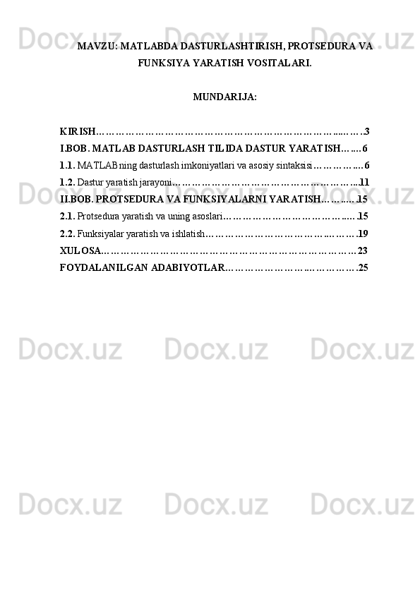 MAVZU: MATLABDA DASTURLASHTIRISH, PROTSEDURA VA
FUNKSIYA YARATISH VOSITALARI.
MUNDARIJA: 
KIRISH………………………………………………………………...……..3
I.BOB. MATLAB DASTURLASH TILIDA DASTUR YARATISH….…6
1.1.  MATLABning dasturlash imkoniyatlari va asosiy sintaksisi ………….…6
1.2.  Dastur yaratish jarayoni ………………………………………………....11
II.BOB. PROTSEDURA VA FUNKSIYALARNI YARATISH……..….15
2.1.  Protsedura yaratish va uning asoslari ………………………………..….15
2.2.  Funksiyalar yaratish va ishlatish ……………………………….……….19
XULOSA……………………………………………………………………23
FOYDALANILGAN ADABIYOTLAR…………………….…………….25 