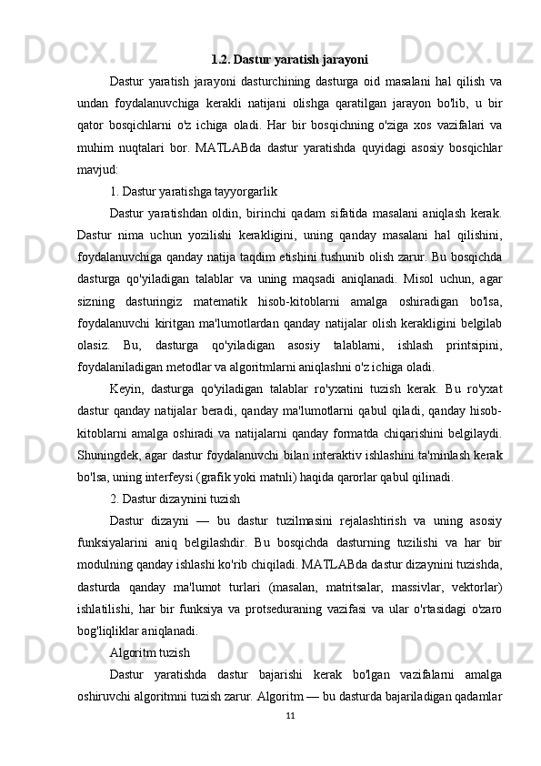 1.2. Dastur yaratish jarayoni
Dastur   yaratish   jarayoni   dasturchining   dasturga   oid   masalani   hal   qilish   va
undan   foydalanuvchiga   kerakli   natijani   olishga   qaratilgan   jarayon   bo'lib,   u   bir
qator   bosqichlarni   o'z   ichiga   oladi.   Har   bir   bosqichning   o'ziga   xos   vazifalari   va
muhim   nuqtalari   bor.   MATLABda   dastur   yaratishda   quyidagi   asosiy   bosqichlar
mavjud:
1. Dastur yaratishga tayyorgarlik
Dastur   yaratishdan   oldin,   birinchi   qadam   sifatida   masalani   aniqlash   kerak.
Dastur   nima   uchun   yozilishi   kerakligini,   uning   qanday   masalani   hal   qilishini,
foydalanuvchiga qanday natija taqdim etishini tushunib olish zarur. Bu bosqichda
dasturga   qo'yiladigan   talablar   va   uning   maqsadi   aniqlanadi.   Misol   uchun,   agar
sizning   dasturingiz   matematik   hisob-kitoblarni   amalga   oshiradigan   bo'lsa,
foydalanuvchi   kiritgan   ma'lumotlardan   qanday   natijalar   olish   kerakligini   belgilab
olasiz.   Bu,   dasturga   qo'yiladigan   asosiy   talablarni,   ishlash   printsipini,
foydalaniladigan metodlar va algoritmlarni aniqlashni o'z ichiga oladi.
Keyin,   dasturga   qo'yiladigan   talablar   ro'yxatini   tuzish   kerak.   Bu   ro'yxat
dastur   qanday   natijalar   beradi,   qanday   ma'lumotlarni   qabul   qiladi,   qanday   hisob-
kitoblarni   amalga   oshiradi   va   natijalarni   qanday   formatda   chiqarishini   belgilaydi.
Shuningdek, agar dastur foydalanuvchi bilan interaktiv ishlashini ta'minlash kerak
bo'lsa, uning interfeysi (grafik yoki matnli) haqida qarorlar qabul qilinadi.
2. Dastur dizaynini tuzish
Dastur   dizayni   —   bu   dastur   tuzilmasini   rejalashtirish   va   uning   asosiy
funksiyalarini   aniq   belgilashdir.   Bu   bosqichda   dasturning   tuzilishi   va   har   bir
modulning qanday ishlashi ko'rib chiqiladi. MATLABda dastur dizaynini tuzishda,
dasturda   qanday   ma'lumot   turlari   (masalan,   matritsalar,   massivlar,   vektorlar)
ishlatilishi,   har   bir   funksiya   va   protseduraning   vazifasi   va   ular   o'rtasidagi   o'zaro
bog'liqliklar aniqlanadi.
Algoritm tuzish
Dastur   yaratishda   dastur   bajarishi   kerak   bo'lgan   vazifalarni   amalga
oshiruvchi algoritmni tuzish zarur. Algoritm — bu dasturda bajariladigan qadamlar
11