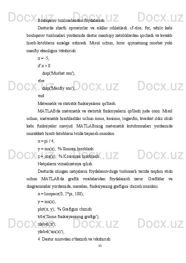 Boshqaruv tuzilmalaridan foydalanish
Dasturda   shartli   operatorlar   va   sikllar   ishlatiladi.   if-else,   for,   while   kabi
boshqaruv tuzilmalari yordamida dastur mantiqiy xatoliklardan qochadi va kerakli
hisob-kitoblarni   amalga   oshiradi.   Misol   uchun,   biror   qiymatning   musbat   yoki
manfiy ekanligini tekshirish:
x = -5;
if x > 0
    disp('Musbat son');
else
    disp('Manfiy son');
end
Matematik va statistik funksiyalarni qo'llash
MATLABda   matematik  va   statistik   funksiyalarni   qo'llash   juda   oson.   Misol
uchun, matematik  hisoblashlar  uchun  sinus,  kosinus,   logarifm, kvadrat   ildiz  olish
kabi   funksiyalar   mavjud.   MATLABning   matematik   kutubxonalari   yordamida
murakkab hisob-kitoblarni tezda bajarish mumkin.
x = pi / 4;
y = sin(x);  % Sinusni hisoblash
z = cos(x);  % Kosinusni hisoblash
Natijalarni vizualizatsiya qilish
Dasturda olingan natijalarni foydalanuvchiga tushunarli tarzda taqdim etish
uchun   MATLABda   grafik   vositalaridan   foydalanish   zarur.   Grafiklar   va
diagrammalar yordamida, masalan, funksiyaning grafigini chizish mumkin:
x = linspace(0, 2*pi, 100);
y = sin(x);
plot(x, y);  % Grafigini chizish
title('Sinus funksiyasining grafigi');
xlabel('x');
ylabel('sin(x)');
4. Dastur sinovdan o'tkazish va tekshirish
13