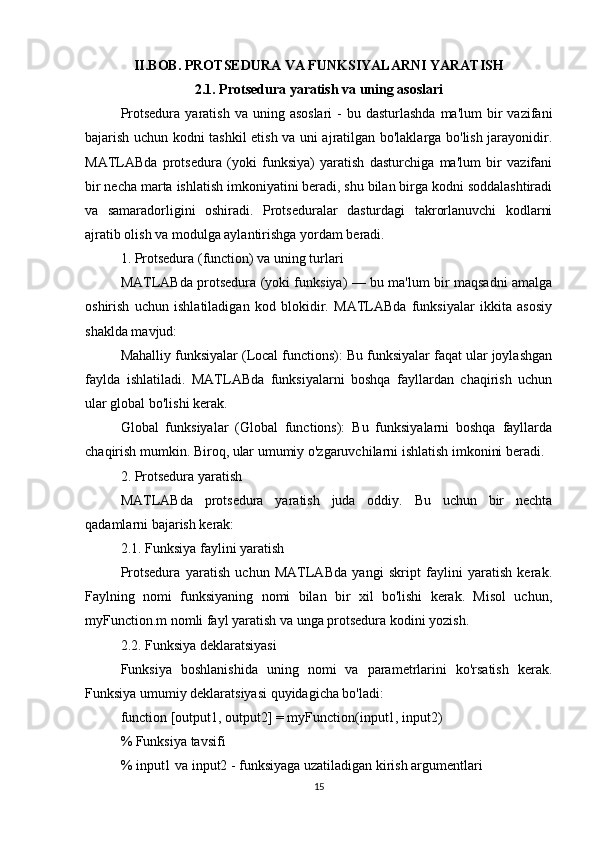 II.BOB. PROTSEDURA VA FUNKSIYALARNI YARATISH
2.1. Protsedura yaratish va uning asoslari
Protsedura  yaratish  va uning  asoslari  -  bu  dasturlashda  ma'lum   bir   vazifani
bajarish uchun kodni tashkil etish va uni ajratilgan bo'laklarga bo'lish jarayonidir.
MATLABda   protsedura   (yoki   funksiya)   yaratish   dasturchiga   ma'lum   bir   vazifani
bir necha marta ishlatish imkoniyatini beradi, shu bilan birga kodni soddalashtiradi
va   samaradorligini   oshiradi.   Protseduralar   dasturdagi   takrorlanuvchi   kodlarni
ajratib olish va modulga aylantirishga yordam beradi.
1. Protsedura (function) va uning turlari
MATLABda protsedura (yoki funksiya) — bu ma'lum bir maqsadni amalga
oshirish   uchun   ishlatiladigan   kod   blokidir.   MATLABda   funksiyalar   ikkita   asosiy
shaklda mavjud:
Mahalliy funksiyalar (Local functions): Bu funksiyalar faqat ular joylashgan
faylda   ishlatiladi.   MATLABda   funksiyalarni   boshqa   fayllardan   chaqirish   uchun
ular global bo'lishi kerak.
Global   funksiyalar   (Global   functions):   Bu   funksiyalarni   boshqa   fayllarda
chaqirish mumkin. Biroq, ular umumiy o'zgaruvchilarni ishlatish imkonini beradi.
2. Protsedura yaratish
MATLABda   protsedura   yaratish   juda   oddiy.   Bu   uchun   bir   nechta
qadamlarni bajarish kerak:
2.1. Funksiya faylini yaratish
Protsedura   yaratish   uchun   MATLABda   yangi   skript   faylini   yaratish   kerak.
Faylning   nomi   funksiyaning   nomi   bilan   bir   xil   bo'lishi   kerak.   Misol   uchun,
myFunction.m nomli fayl yaratish va unga protsedura kodini yozish.
2.2. Funksiya deklaratsiyasi
Funksiya   boshlanishida   uning   nomi   va   parametrlarini   ko'rsatish   kerak.
Funksiya umumiy deklaratsiyasi quyidagicha bo'ladi:
function [output1, output2] = myFunction(input1, input2)
% Funksiya tavsifi
% input1 va input2 - funksiyaga uzatiladigan kirish argumentlari
15 