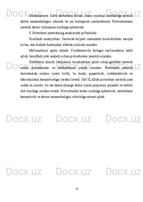 Modulizatsiya: Katta dasturlarni kichik, o'zaro mustaqil modullarga ajratish
dastur   samaradorligini   oshiradi   va   uni   boshqarish   osonlashtiradi.   Protseduralarni
yaratish dastur tuzilmasini modulga aylantiradi.
8. Protsedura yaratishning amaliyotda qo'llanilishi
Hisoblash   amaliyotlari:   Dasturda   ko'plab   matematik   hisob-kitoblar   mavjud
bo'lsa, ular alohida funksiyalar sifatida yozilishi mumkin.
Ma'lumotlarni   qayta   ishlash:   Foydalanuvchi   kiritgan   ma'lumotlarni   tahlil
qilish, tasniflash yoki saqlash uchun protseduralar yaratish mumkin.
Grafiklarni chizish: Natijalarni vizualizatsiya qilish uchun grafiklar yaratish
uchun   protseduralar   va   funksiyalarni   yozish   mumkin.   Protsedura   yaratish
dasturlashda   muhim   vosita   bo'lib,   bu   kodni   qisqartirish,   soddalashtirish   va
takrorlanishni kamaytirishga yordam beradi. MATLABda protsedura yaratish juda
sodda va intuitiv, bu esa dasturchilarga dastur tuzish jarayonini samarali va tartibli
olib borishga yordam beradi. Protseduralar kodni modulga aylantirish, xatoliklarni
kamaytirish va dastur samaradorligini oshirishga xizmat qiladi.
18
