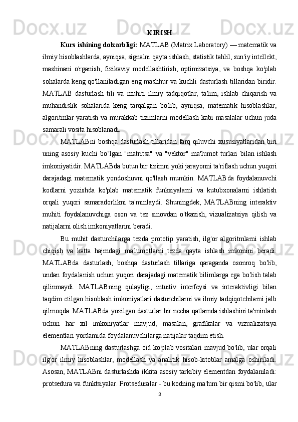KIRISH
Kurs ishining dolzarbligi:  MATLAB (Matrix Laboratory) — matematik va
ilmiy hisoblashlarda, ayniqsa, signalni qayta ishlash, statistik tahlil, sun'iy intellekt,
mashinani   o'rganish,   fizikaviy   modellashtirish,   optimizatsiya,   va   boshqa   ko'plab
sohalarda keng qo'llaniladigan eng mashhur va kuchli dasturlash tillaridan biridir.
MATLAB   dasturlash   tili   va   muhiti   ilmiy   tadqiqotlar,   ta'lim,   ishlab   chiqarish   va
muhandislik   sohalarida   keng   tarqalgan   bo'lib,   ayniqsa,   matematik   hisoblashlar,
algoritmlar yaratish va murakkab tizimlarni modellash kabi  masalalar  uchun juda
samarali vosita hisoblanadi.
MATLABni   boshqa   dasturlash   tillaridan   farq   qiluvchi   xususiyatlaridan   biri
uning   asosiy   kuchi   bo‘lgan   "matritsa"   va   "vektor"   ma'lumot   turlari   bilan   ishlash
imkoniyatidir. MATLABda butun bir tizimni yoki jarayonni ta'riflash uchun yuqori
darajadagi   matematik   yondoshuvni   qo'llash   mumkin.   MATLABda   foydalanuvchi
kodlarni   yozishda   ko'plab   matematik   funksiyalarni   va   kutubxonalarni   ishlatish
orqali   yuqori   samaradorlikni   ta'minlaydi.   Shuningdek,   MATLABning   interaktiv
muhiti   foydalanuvchiga   oson   va   tez   sinovdan   o'tkazish,   vizualizatsiya   qilish   va
natijalarni olish imkoniyatlarini beradi.
Bu   muhit   dasturchilarga   tezda   prototip   yaratish,   ilg'or   algoritmlarni   ishlab
chiqish   va   katta   hajmdagi   ma'lumotlarni   tezda   qayta   ishlash   imkonini   beradi.
MATLABda   dasturlash,   boshqa   dasturlash   tillariga   qaraganda   osonroq   bo'lib,
undan foydalanish uchun yuqori darajadagi matematik bilimlarga ega bo'lish talab
qilinmaydi.   MATLABning   qulayligi,   intuitiv   interfeysi   va   interaktivligi   bilan
taqdim etilgan hisoblash imkoniyatlari dasturchilarni va ilmiy tadqiqotchilarni jalb
qilmoqda. MATLABda yozilgan dasturlar bir necha qatlamda ishlashini ta'minlash
uchun   har   xil   imkoniyatlar   mavjud,   masalan,   grafikalar   va   vizualizatsiya
elementlari yordamida foydalanuvchilarga natijalar taqdim etish.
MATLABning dasturlashga oid ko'plab vositalari mavjud bo'lib, ular orqali
ilg'or   ilmiy   hisoblashlar,   modellash   va   analitik   hisob-kitoblar   amalga   oshiriladi.
Asosan, MATLABni dasturlashda ikkita asosiy tarkibiy elementdan foydalaniladi:
protsedura va funktsiyalar. Protseduralar - bu kodning ma'lum bir qismi bo'lib, ular
3 