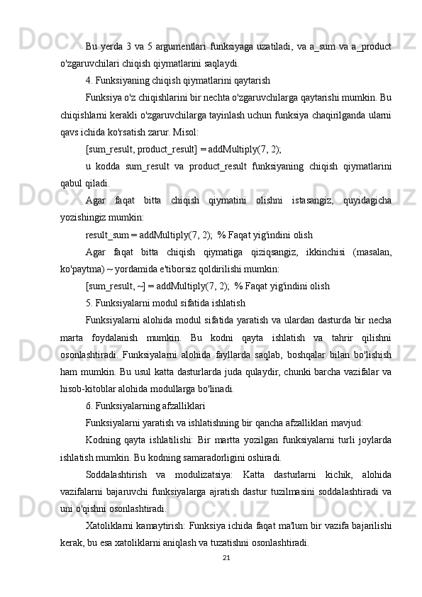 Bu yerda 3 va 5 argumentlari  funksiyaga  uzatiladi, va a_sum  va a_product
o'zgaruvchilari chiqish qiymatlarini saqlaydi.
4. Funksiyaning chiqish qiymatlarini qaytarish
Funksiya o'z chiqishlarini bir nechta o'zgaruvchilarga qaytarishi mumkin. Bu
chiqishlarni kerakli o'zgaruvchilarga tayinlash uchun funksiya chaqirilganda ularni
qavs ichida ko'rsatish zarur. Misol:
[sum_result, product_result] = addMultiply(7, 2);
u   kodda   sum_result   va   product_result   funksiyaning   chiqish   qiymatlarini
qabul qiladi.
Agar   faqat   bitta   chiqish   qiymatini   olishni   istasangiz,   quyidagicha
yozishingiz mumkin:
result_sum = addMultiply(7, 2);  % Faqat yig'indini olish
Agar   faqat   bitta   chiqish   qiymatiga   qiziqsangiz,   ikkinchisi   (masalan,
ko'paytma) ~ yordamida e'tiborsiz qoldirilishi mumkin:
[sum_result, ~] = addMultiply(7, 2);  % Faqat yig'indini olish
5. Funksiyalarni modul sifatida ishlatish
Funksiyalarni alohida modul sifatida yaratish va ulardan dasturda bir necha
marta   foydalanish   mumkin.   Bu   kodni   qayta   ishlatish   va   tahrir   qilishni
osonlashtiradi.   Funksiyalarni   alohida   fayllarda   saqlab,   boshqalar   bilan   bo'lishish
ham mumkin. Bu usul katta dasturlarda juda qulaydir, chunki barcha vazifalar va
hisob-kitoblar alohida modullarga bo'linadi.
6. Funksiyalarning afzalliklari
Funksiyalarni yaratish va ishlatishning bir qancha afzalliklari mavjud:
Kodning   qayta   ishlatilishi:   Bir   martta   yozilgan   funksiyalarni   turli   joylarda
ishlatish mumkin. Bu kodning samaradorligini oshiradi.
Soddalashtirish   va   modulizatsiya:   Katta   dasturlarni   kichik,   alohida
vazifalarni   bajaruvchi   funksiyalarga   ajratish   dastur   tuzilmasini   soddalashtiradi   va
uni o'qishni osonlashtiradi.
Xatoliklarni kamaytirish: Funksiya ichida faqat ma'lum bir vazifa bajarilishi
kerak, bu esa xatoliklarni aniqlash va tuzatishni osonlashtiradi.
21 
