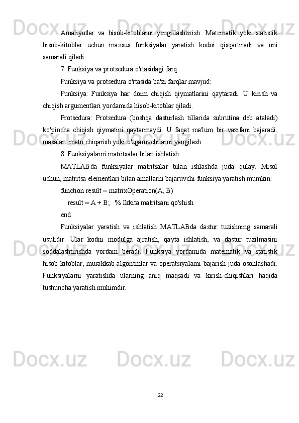 Amaliyotlar   va   hisob-kitoblarni   yengillashtirish:   Matematik   yoki   statistik
hisob-kitoblar   uchun   maxsus   funksiyalar   yaratish   kodni   qisqartiradi   va   uni
samarali qiladi.
7. Funksiya va protsedura o'rtasidagi farq
Funksiya va protsedura o'rtasida ba'zi farqlar mavjud:
Funksiya:   Funksiya   har   doim   chiqish   qiymatlarini   qaytaradi.   U   kirish   va
chiqish argumentlari yordamida hisob-kitoblar qiladi.
Protsedura:   Protsedura   (boshqa   dasturlash   tillarida   subrutina   deb   ataladi)
ko'pincha   chiqish   qiymatini   qaytarmaydi.   U   faqat   ma'lum   bir   vazifani   bajaradi,
masalan, matn chiqarish yoki o'zgaruvchilarni yangilash.
8. Funksiyalarni matritsalar bilan ishlatish
MATLABda   funksiyalar   matritsalar   bilan   ishlashda   juda   qulay.   Misol
uchun, matritsa elementlari bilan amallarni bajaruvchi funksiya yaratish mumkin:
function result = matrixOperation(A, B)
    result = A + B;   % Ikkita matritsani qo'shish
end
Funksiyalar   yaratish   va   ishlatish   MATLABda   dastur   tuzishning   samarali
usulidir.   Ular   kodni   modulga   ajratish,   qayta   ishlatish,   va   dastur   tuzilmasini
soddalashtirishda   yordam   beradi.   Funksiya   yordamida   matematik   va   statistik
hisob-kitoblar, murakkab algoritmlar va operatsiyalarni bajarish juda osonlashadi.
Funksiyalarni   yaratishda   ularning   aniq   maqsadi   va   kirish-chiqishlari   haqida
tushuncha yaratish muhimdir.
22