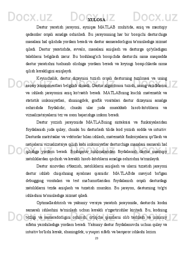 XULOSA
Dastur   yaratish   jarayoni,   ayniqsa   MATLAB   muhitida,   aniq   va   mantiqiy
qadamlar   orqali   amalga   oshiriladi.   Bu   jarayonning   har   bir   bosqichi   dasturchiga
masalani hal qilishda yordam beradi va dastur samaradorligini ta'minlashga xizmat
qiladi.   Dastur   yaratishda,   avvalo,   masalani   aniqlash   va   dasturga   qo'yiladigan
talablarni   belgilash   zarur.   Bu   boshlang'ich   bosqichda   dasturchi   nima   maqsadda
dastur   yaratishni   tushunib   olishiga   yordam   beradi   va   keyingi   bosqichlarda   nima
qilish kerakligini aniqlaydi.
Keyinchalik,   dastur   dizaynini   tuzish   orqali   dasturning   tuzilmasi   va   uning
asosiy komponentlari belgilab olinadi. Dastur algoritmini tuzish, uning vazifalarini
va   ishlash   jarayonini   aniq   ko'rsatib   beradi.   MATLABning   kuchli   matematik   va
statistik   imkoniyatlari,   shuningdek,   grafik   vositalari   dastur   dizaynini   amalga
oshirishda   foydalidir,   chunki   ular   juda   murakkab   hisob-kitoblarni   va
vizualizatsiyalarni tez va oson bajarishga imkon beradi.
Dastur   yozish   jarayonida   MATLABning   sintaksisi   va   funksiyalaridan
foydalanish   juda   qulay,   chunki   bu   dasturlash   tilida   kod   yozish   sodda   va   intuitiv.
Dasturda matritsalar va vektorlar bilan ishlash, matematik funksiyalarni qo'llash va
natijalarni vizualizatsiya qilish kabi imkoniyatlar dasturchiga masalani samarali hal
qilishga   yordam   beradi.   Boshqaruv   tuzilmalaridan   foydalanish   dastur   mantiqiy
xatoliklardan qochish va kerakli hisob-kitoblarni amalga oshirishni ta'minlaydi.
Dastur   sinovdan   o'tkazish,   xatoliklarni   aniqlash   va   ularni   tuzatish   jarayoni
dastur   ishlab   chiqishning   ajralmas   qismidir.   MATLABda   mavjud   bo'lgan
debugging   vositalari   va   test   ma'lumotlaridan   foydalanish   orqali   dasturdagi
xatoliklarni   tezda   aniqlash   va   tuzatish   mumkin.   Bu   jarayon,   dasturning   to'g'ri
ishlashini ta'minlashga xizmat qiladi.
Optimallashtirish   va   yakuniy   versiya   yaratish   jarayonida,   dasturchi   kodni
samarali   ishlashini   ta'minlash   uchun   kerakli   o'zgartirishlar   kiritadi.   Bu,   kodning
tezligi   va   samaradorligini   oshirish,   ortiqcha   qismlarni   olib   tashlash   va   umumiy
sifatni yaxshilashga yordam beradi. Yakuniy dastur foydalanuvchi uchun qulay va
intuitiv bo'lishi kerak, shuningdek, u yuqori sifatli va barqaror ishlashi lozim.
23 