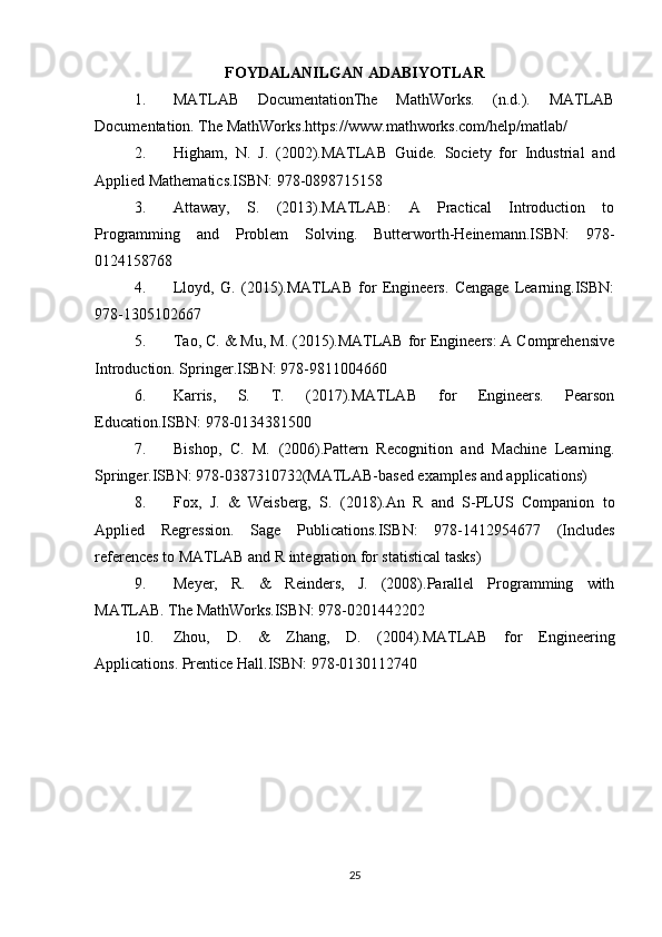 FOYDALANILGAN ADABIYOTLAR
1. MATLAB   DocumentationThe   MathWorks.   (n.d.).   MATLAB
Documentation. The MathWorks.https://www.mathworks.com/help/matlab/
2. Higham,   N.   J.   (2002).MATLAB   Guide.   Society   for   Industrial   and
Applied Mathematics.ISBN: 978-0898715158
3. Attaway,   S.   (2013).MATLAB:   A   Practical   Introduction   to
Programming   and   Problem   Solving.   Butterworth-Heinemann.ISBN:   978-
0124158768
4. Lloyd,   G.   (2015).MATLAB   for   Engineers.   Cengage   Learning.ISBN:
978-1305102667
5. Tao, C. & Mu, M. (2015).MATLAB for Engineers: A Comprehensive
Introduction. Springer.ISBN: 978-9811004660
6. Karris,   S.   T.   (2017).MATLAB   for   Engineers.   Pearson
Education.ISBN: 978-0134381500
7. Bishop,   C.   M.   (2006).Pattern   Recognition   and   Machine   Learning.
Springer.ISBN: 978-0387310732(MATLAB-based examples and applications)
8. Fox,   J.   &   Weisberg,   S.   (2018).An   R   and   S-PLUS   Companion   to
Applied   Regression.   Sage   Publications.ISBN:   978-1412954677   (Includes
references to MATLAB and R integration for statistical tasks)
9. Meyer,   R.   &   Reinders,   J.   (2008).Parallel   Programming   with
MATLAB. The MathWorks.ISBN: 978-0201442202
10. Zhou,   D.   &   Zhang,   D.   (2004).MATLAB   for   Engineering
Applications. Prentice Hall.ISBN: 978-0130112740
25 