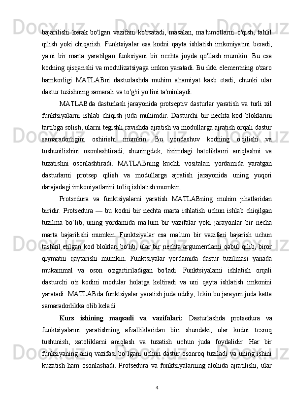 bajarilishi   kerak   bo'lgan   vazifani   ko'rsatadi,   masalan,   ma'lumotlarni   o'qish,   tahlil
qilish   yoki   chiqarish.   Funktsiyalar   esa   kodni   qayta   ishlatish   imkoniyatini   beradi,
ya'ni   bir   marta   yaratilgan   funksiyani   bir   nechta   joyda   qo'llash   mumkin.   Bu   esa
kodning qisqarishi va modulizatsiyaga imkon yaratadi. Bu ikki elementning o'zaro
hamkorligi   MATLABni   dasturlashda   muhim   ahamiyat   kasb   etadi,   chunki   ular
dastur tuzishning samarali va to'g'ri yo'lini ta'minlaydi.
MATLABda   dasturlash   jarayonida   protseptiv   dasturlar   yaratish   va   turli   xil
funktsiyalarni   ishlab   chiqish   juda   muhimdir.   Dasturchi   bir   nechta   kod   bloklarini
tartibga solish, ularni tegishli ravishda ajratish va modullarga ajratish orqali dastur
samaradorligini   oshirishi   mumkin.   Bu   yondashuv   kodning   o'qilishi   va
tushunilishini   osonlashtiradi,   shuningdek,   tizimdagi   hatoliklarni   aniqlashni   va
tuzatishni   osonlashtiradi.   MATLABning   kuchli   vositalari   yordamida   yaratgan
dasturlarni   protsep   qilish   va   modullarga   ajratish   jarayonida   uning   yuqori
darajadagi imkoniyatlarini to'liq ishlatish mumkin.
Protsedura   va   funktsiyalarni   yaratish   MATLABning   muhim   jihatlaridan
biridir.   Protsedura   —   bu   kodni   bir   nechta   marta   ishlatish   uchun   ishlab   chiqilgan
tuzilma   bo‘lib,   uning   yordamida   ma'lum   bir   vazifalar   yoki   jarayonlar   bir   necha
marta   bajarilishi   mumkin.   Funktsiyalar   esa   ma'lum   bir   vazifani   bajarish   uchun
tashkil  etilgan kod bloklari bo'lib, ular bir  nechta argumentlarni qabul qilib, biror
qiymatni   qaytarishi   mumkin.   Funktsiyalar   yordamida   dastur   tuzilmasi   yanada
mukammal   va   oson   o'zgartiriladigan   bo'ladi.   Funktsiyalarni   ishlatish   orqali
dasturchi   o'z   kodini   modular   holatga   keltiradi   va   uni   qayta   ishlatish   imkonini
yaratadi. MATLABda funktsiyalar yaratish juda oddiy, lekin bu jarayon juda katta
samaradorlikka olib keladi.
Kurs   ishining   maqsadi   va   vazifalari:   Dasturlashda   protsedura   va
funktsiyalarni   yaratishning   afzalliklaridan   biri   shundaki,   ular   kodni   tezroq
tushunish,   xatoliklarni   aniqlash   va   tuzatish   uchun   juda   foydalidir.   Har   bir
funksiyaning aniq vazifasi  bo‘lgani  uchun dastur osonroq tuziladi va uning ishini
kuzatish   ham   osonlashadi.   Protsedura   va   funktsiyalarning   alohida   ajratilishi,   ular
4 