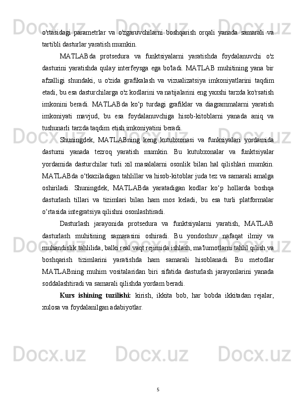 o'rtasidagi   parametrlar   va   o'zgaruvchilarni   boshqarish   orqali   yanada   samarali   va
tartibli dasturlar yaratish mumkin.
MATLABda   protsedura   va   funktsiyalarni   yaratishda   foydalanuvchi   o'z
dasturini  yaratishda  qulay  interfeysga  ega  bo'ladi.  MATLAB  muhitining  yana bir
afzalligi   shundaki,   u   o'zida   grafikalash   va   vizualizatsiya   imkoniyatlarini   taqdim
etadi, bu esa dasturchilarga o'z kodlarini va natijalarini eng yaxshi tarzda ko'rsatish
imkonini   beradi.   MATLABda   ko‘p   turdagi   grafiklar   va   diagrammalarni   yaratish
imkoniyati   mavjud,   bu   esa   foydalanuvchiga   hisob-kitoblarni   yanada   aniq   va
tushunarli tarzda taqdim etish imkoniyatini beradi.
Shuningdek,   MATLABning   keng   kutubxonasi   va   funksiyalari   yordamida
dasturni   yanada   tezroq   yaratish   mumkin.   Bu   kutubxonalar   va   funktsiyalar
yordamida   dasturchilar   turli   xil   masalalarni   osonlik   bilan   hal   qilishlari   mumkin.
MATLABda o‘tkaziladigan tahlillar va hisob-kitoblar juda tez va samarali amalga
oshiriladi.   Shuningdek,   MATLABda   yaratadigan   kodlar   ko‘p   hollarda   boshqa
dasturlash   tillari   va   tizimlari   bilan   ham   mos   keladi,   bu   esa   turli   platformalar
o‘rtasida integratsiya qilishni osonlashtiradi.
Dasturlash   jarayonida   protsedura   va   funktsiyalarni   yaratish,   MATLAB
dasturlash   muhitining   samarasini   oshiradi.   Bu   yondoshuv   nafaqat   ilmiy   va
muhandislik tahlilida, balki real vaqt rejimida ishlash, ma'lumotlarni tahlil qilish va
boshqarish   tizimlarini   yaratishda   ham   samarali   hisoblanadi.   Bu   metodlar
MATLABning   muhim   vositalaridan   biri   sifatida   dasturlash   jarayonlarini   yanada
soddalashtiradi va samarali qilishda yordam beradi.
Kurs   ishining   tuzilishi:   kirish,   ikkita   bob,   har   bobda   ikkitadan   rejalar,
xulosa va foydalanilgan adabiyotlar.
5 