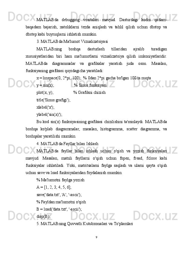 MATLABda   debugging   vositalari   mavjud.   Dasturdagi   kodni   qadam-
baqadam   bajarish,   xatoliklarni   tezda   aniqlash   va   tahlil   qilish   uchun   dbstop   va
dbstep kabi buyruqlarni ishlatish mumkin.
3. MATLABda Ma'lumot Vizualizatsiyasi
MATLABning   boshqa   dasturlash   tillaridan   ajralib   turadigan
xususiyatlaridan   biri   ham   ma'lumotlarni   vizualizatsiya   qilish   imkoniyatlaridir.
MATLABda   diagrammalar   va   grafikalar   yaratish   juda   oson.   Masalan,
funksiyaning grafikasi quyidagicha yaratiladi:
x = linspace(0, 2*pi, 100);  % 0dan 2*pi gacha bo'lgan 100 ta nuqta
y = sin(x);                   % Sinus funksiyasi
plot(x, y);                   % Grafikni chizish
title('Sinus grafigi');
xlabel('x');
ylabel('sin(x)');
Bu kod sin(x) funksiyasining grafikasi chizilishini ta'minlaydi. MATLABda
boshqa   ko'plab   diagrammalar,   masalan,   histogramma,   scatter   diagramma,   va
boshqalar yaratilishi mumkin.
4. MATLABda Fayllar bilan Ishlash
MATLABda   fayllar   bilan   ishlash   uchun   o'qish   va   yozish   funksiyalari
mavjud.   Masalan,   matnli   fayllarni   o'qish   uchun   fopen,   fread,   fclose   kabi
funksiyalar   ishlatiladi.   Yoki,   matritsalarni   faylga   saqlash   va   ularni   qayta   o'qish
uchun save va load funksiyalaridan foydalanish mumkin.
% Ma'lumotni faylga yozish
A = [1, 2, 3; 4, 5, 6];
save('data.txt', 'A', '-ascii');
% Fayldan ma'lumotni o'qish
B = load('data.txt', '-ascii');
disp(B); 
5. MATLABning Quvvatli Kutubxonalari va To'plamlari
9 