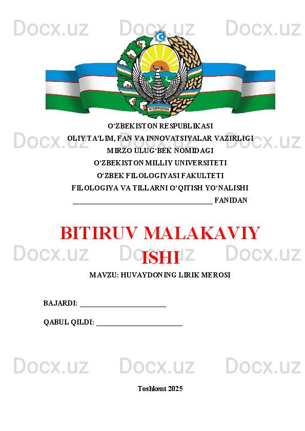 O‘ZBEKISTON RESPUBLIKASI 
OLIY TA’LIM, FAN VA INNOVATSIYALAR VAZIRLIGI
MIRZO ULUG‘BEK NOMIDAGI 
O‘ZBEKISTON MILLIY UNIVERSITETI
O‘ZBEK FILOLOGIYASI FAKULTETI
FILOLOGIYА VА TILLАRNI O‘QITISH YO‘NALISHI
_______________________________________ FANIDAN
BITIRUV MАLАKАVIY
ISHI
MAVZU: HUVАYDONING LIRIK MEROSI
BAJARDI: ________________________
QABUL QILDI: ________________________
Toshkent 202 5 