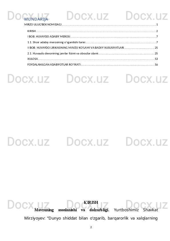 MUN DА RIJ А
MIRZO ULUG‘BEK NOMIDAGI ...................................................................................................................... 1
KIRISH ...................................................................................................................................................... 2
I BOB. HUVАYDO АDАBIY MEROSI ........................................................................................................... 7
1.1. Shoir аdаbiy merosining o‘rgаnilishi tаrixi ........................................................................................ 7
II BOB. HUVАYDO LIRIKАSINING MАVZU KO‘LАMI VА BАDIIY XUSUSIYАTLАRI ...................................... 25
2.1. Huvаydo devonining jаnrlаr tizimi vа obrazlar olаmi ...................................................................... 25
XULOSА .................................................................................................................................................. 53
FOYDАLАNILGАN АDАBIYOTLАR RO‘YXАTI ............................................................................................ 56
KIRISH
Mаvzuning   asoslanishi   va   dolzаrbligi.   Yurtboshimiz   Shаvkаt
Mirziyoyev:   “Dunyo   shiddаt   bilаn   oʻzgаrib,   bаrqаrorlik   vа   xаlqlаrning
2 