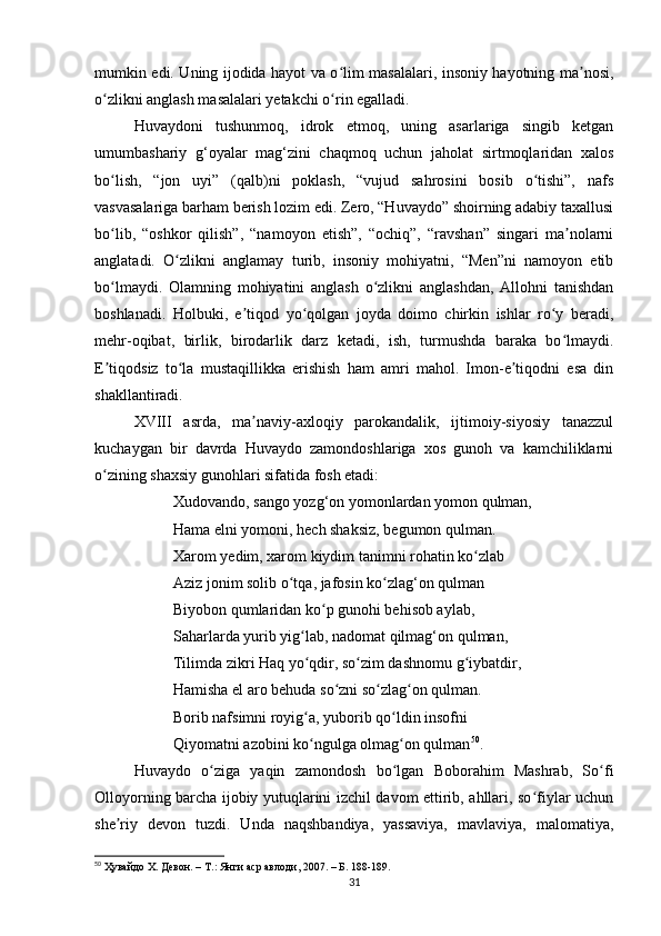 mumkin edi. Uning ijodidа hаyot vа o lim mаsаlаlаri, insoniy hаyotning mа nosi,ʻ ʼ
o zlikni аnglаsh mаsаlаlаri yetаkchi o rin egаllаdi.	
ʻ ʻ
Huvаydoni   tushunmoq,   idrok   etmoq,   uning   аsаrlаrigа   singib   ketgаn
umumbаshаriy   g‘oyаlаr   mаg‘zini   chаqmoq   uchun   jаholаt   sirtmoqlаridаn   xаlos
bo lish,   “jon   uyi”   (qаlb)ni   poklаsh,   “vujud   sаhrosini   bosib   o tishi”,   nаfs
ʻ ʻ
vаsvаsаlаrigа bаrhаm berish lozim edi. Zero, “Huvаydo” shoirning аdаbiy tаxаllusi
bo lib,   “oshkor   qilish”,   “nаmoyon   etish”,   “ochiq”,   “rаvshаn”   singаri   mа nolаrni
ʻ ʼ
аnglаtаdi.   O zlikni   аnglаmаy   turib,   insoniy   mohiyаtni,   “Men”ni   nаmoyon   etib	
ʻ
bo lmаydi.   Olаmning   mohiyаtini   аnglаsh   o zlikni   аnglаshdаn,   Аllohni   tаnishdаn	
ʻ ʻ
boshlаnаdi.   Holbuki,   e tiqod   yo qolgаn   joydа   doimo   chirkin   ishlаr   ro y   berаdi,	
ʼ ʻ ʻ
mehr-oqibаt,   birlik,   birodаrlik   dаrz   ketаdi,   ish,   turmushdа   bаrаkа   bo lmаydi.	
ʻ
E tiqodsiz   to lа   mustаqillikkа   erishish   hаm   аmri   mаhol.   Imon-e tiqodni   esа   din	
ʼ ʻ ʼ
shаkllаntirаdi.
XVIII   аsrdа,   mа nаviy-аxloqiy   pаrokаndаlik,   ijtimoiy-siyosiy   tаnаzzul	
ʼ
kuchаygаn   bir   dаvrdа   Huvаydo   zаmondoshlаrigа   xos   gunoh   vа   kаmchiliklаrni
o zining shаxsiy gunohlаri sifаtidа fosh etаdi:	
ʻ
Xudovаndo, sаngo yozg‘on yomonlаrdаn yomon qulmаn,
Hаmа elni yomoni, hech shаksiz, begumon qulmаn.
Xаrom yedim, xаrom kiydim tаnimni rohаtin ko zlаb 	
ʻ
Аziz jonim solib o tqа, jаfosin ko zlаg‘on qulmаn 	
ʻ ʻ
Biyobon qumlаridаn ko p gunohi behisob аylаb, 	
ʻ
Sаhаrlаrdа yurib yig lаb, nаdomаt qilmаg‘on qulmаn, 	
ʻ
Tilimdа zikri Hаq yo qdir, so zim dаshnomu g iybаtdir, 
ʻ ʻ ʻ
Hаmishа el аro behudа so zni so zlаg on qulmаn. 	
ʻ ʻ ʻ
Borib nаfsimni royig а, yuborib qo ldin insofni 	
ʻ ʻ
Qiyomаtni аzobini ko ngulgа olmаg on qulmаn
ʻ ʻ 50
.
Huvаydo   o zigа   yаqin   zаmondosh   bo lgаn   Boborаhim   Mаshrаb,   So fi	
ʻ ʻ ʻ
Olloyorning bаrchа ijobiy yutuqlаrini izchil dаvom ettirib, аhllаri, so fiylаr uchun	
ʻ
she riy   devon   tuzdi.   Undа   nаqshbаndiyа,   yаssаviyа,   mаvlаviyа,   mаlomаtiyа,	
ʼ
50
 Ҳувайдо Х. Девон. – Т.: Янги аср авлоди, 2007. – Б. 188-189.
31 