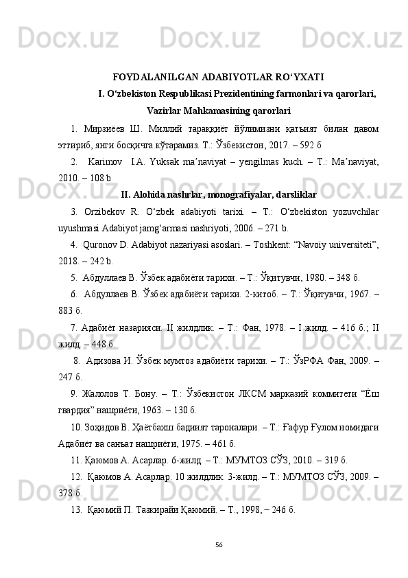 FOYDАLАNILGАN АDАBIYOTLАR  RO‘YXАTI
I. O‘zbekiston Respublikаsi Prezidentining fаrmonlаri vа qаrorlаri,
Vаzirlаr Mаhkаmаsining qаrorlаri
1.   Мирзиёев   Ш.   Миллий   тараққиёт   йўлимизни   қатъият   билан   давом
эттириб, янги босқичга кўтарамиз. Т.: Ўзбекистон, 2017. – 592  б
2.       Karimov     I.A.   Yuksak   ma naviyat   –   yengilmas   kuch.   –   T.:   Ma naviyat,ʼ ʼ
2010. – 108 b
II. Аlohidа nаshrlаr, monogrаfiyаlаr, dаrsliklаr
3.   Orzibekov   R.   O‘zbek   аdаbiyoti   tаrixi.   –   T.:   O‘zbekiston   yozuvchilаr
uyushmаsi Аdаbiyot jаmg‘аrmаsi nаshriyoti, 2006. – 271   b .
4.   Quronov D.   Аdаbiyot nаzаriyаsi аsoslаri. – Toshkent:   “Nаvoiy   universiteti”,
2018.  –  242  b.
5.   Абдуллаев В. Ўзбек адабиёти тарихи. – Т.: Ўқитувчи, 1980. – 348 б.
6.   Абдуллаев   В .   Ўзбек адабиёти тарихи. 2-китоб. – Т.: Ўқитувчи, 1967. –
883 б.
7.   Адабиёт   назарияси.   II   жилдлик.   –   Т.:   Фан,   1978.   –   I   жилд.   –   416   б.;   II
жилд. – 448 б.
8.    Адизова И. Ўзбек мумтоз адабиёти тарихи. – Т.: ЎзРФА Фан, 2009.   –
247 б.
9.   Жалолов   Т.   Бону.   –   Т. :   Ўзбекистон   ЛКСМ   марказий   коммитети   “Ёш
гвардия” нашриёти, 1963.  –  130 б.
10.  Зоҳидов В. Ҳаётбахш бадиият тароналари. – Т.: Ғафур Ғулом номидаги
Адабиёт ва санъат нашриёти, 1975.  –  461 б.
11.  Қаюмов А. Асарлар. 6-жилд. – Т.: МУМТОЗ СЎЗ, 2010.  –  319 б.
   12.   Қаюмов А.   Асарлар.  10  жилдлик. 3-жилд. – Т.: МУМТОЗ СЎЗ, 2009. –
378 б.
13.  Қаюмий П. Тазкирайи Қаюмий. – Т., 1998,       	
̶ 246 б.
56