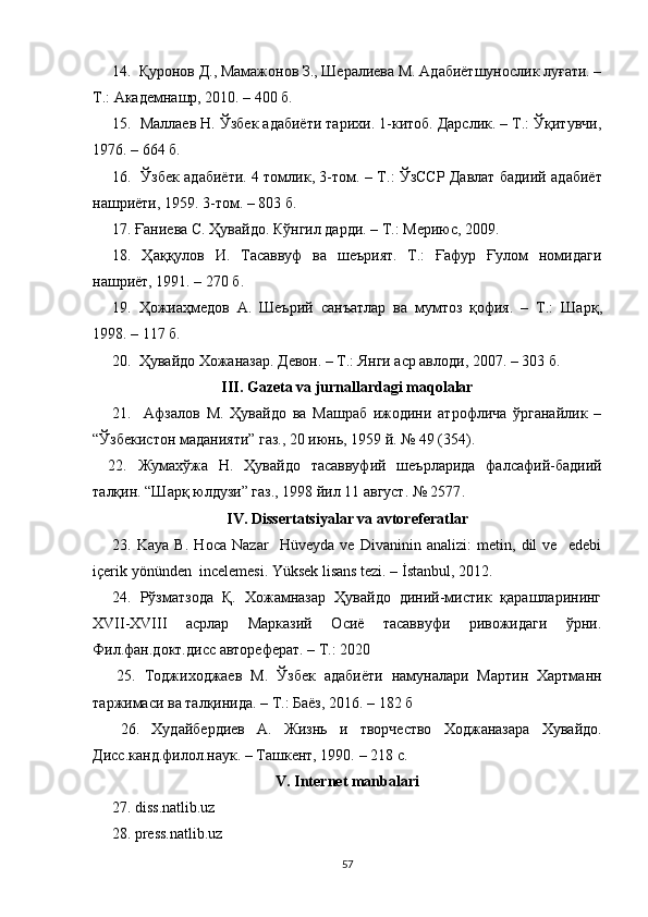      14.   Қуронов Д., Мамажонов З., Шералиева М. Адабиётшунослик луғати. –
Т.: Академнашр, 2010. – 400 б.
15.    Маллаев Н. Ўзбек адабиёти тарихи. 1-китоб. Дарслик. – Т.: Ўқитувчи,
1976. – 664 б.
16.   Ўзбек адабиёти. 4 томлик, 3-том.   – Т.:   ЎзССР Давлат бадиий адабиёт
нашриёти, 1959. 3-том. – 803 б.
17. Ғаниева С. Ҳувайдо. Кўнгил дарди. – Т.: Мериюс, 2009.
18.   Ҳаққулов   И.   Тасаввуф   ва   шеърият.   Т.:   Ғафур   Ғулом   номидаги
нашриёт, 1991. – 270 б.
19.   Ҳожиаҳмедов   А.   Шеър ий   санъатлар   ва   мумтоз   қофия.   –   Т.:   Шарқ ,
199 8 .  – 117 б.
20.   Ҳувайдо   Хожаназар. Девон. – Т.: Янги аср авлоди , 2007. –  303 б.
III. Gаzetа vа jurnаllаrdаgi mаqolаlаr
21.     Афзалов   М.   Ҳувайдо   ва   Машраб   ижодини   атрофлича   ўрганайлик   –
“Ўзбекистон маданияти” газ., 20 июнь, 1959 й. № 49 (354).
22.   Жумахўжа   Н.   Ҳувайдо   тасаввуфий   шеърларида   фалсафий-бадиий
талқин. “Шарқ юлдузи” газ., 1998 йил 11 август. № 2577 .
IV. Di ssertаtsiyаlаr vа аvtoreferаtlаr
23.   Kaya   B.   Hoca   Nazar     Hüveyda   ve   Divaninin   analizi:   metin,   dil   ve     edebi
içerik yönünden  incelemesi. Yüksek lisans tezi. – İstanbul, 2012.
24.   Рўзматзода   Қ.   Хожамназар   Ҳувайдо   диний-мистик   қарашларининг
XVII-ХVIII   асрлар   Марказий   Осиё   тасаввуфи   ривожидаги   ўрни.
Фил.фан.докт.дисс автореферат.  –  Т.: 2020
  25.   Тоджиходжаев   М.   Ўзбек   адабиёти   намуналари   Мартин   Хартманн
таржимаси ва талқинида.  –  Т.: Баёз, 2016.  –  182 б
  26.   Худайбердиев   А.   Ж изнь   и   творчество   Ходжаназара   Хувайдо.
Дисс.канд.филол.наук. – Ташкент, 1990.  – 218 с.
V. Internet mаnbаlаri
 27. diss.nаtlib.uz
 28. press.nаtlib.uz
57 