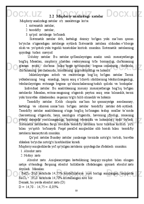 2.2     Miqdoriy analizdagi  xatolar
 Miqdoriy analizdagi xatolar  o'z  xarakteriga  ko'ra:
        1. sistematik  xatolar;
        2. tasodifiy    xatolar; 
         3. qo'pol  xatolarga  bo'linadi.
                 Sistematik   xatolar    deb,   kattaligi    doimiy   bo'lgan   yoki    ma’lum    qonun
bo'yicha   o'zgaradigan   xatolarga   aytiladi. Sistematik   xatolani   oldindan e’tiborga
olish va  yo'qotish yoki tegishli tuzatishlar kiritish  mumkin. Sistematik  xatolaming
quyidagi  turlari  mavjud.
               Uslubiy   xatolar.   Bu   xatolar qo'llanilayotgan   analiz   usuli   xususiyatlariga
bog'liq. Masalan,   miqdoriy   jihatdan   reaksiyaning   to'la   bormasligi, cho'kmaning
qisman     erishi,     cho'kma     bilan   birga   qo'shimcha     begona   ionlaming     cho'kishi,
cho'kmaning  parchalanishi, moddaning  gigroskopikligi va hokazo.
              Ishlatilayotgan     asbob     va     reaktivlarga     bog‘liq     bo'lgan     xatolar.   Tarozi
yelkalarining     teng     emasligi,   hajmi   aniq   o‘lchovli   idishlarning   tekshirilmaganligi,
tekshirilayotgan  eritmaga  begona  qo‘shimchalarning tushib  qolishi  va  boshqalar.
      Individual  xatolar.  Bu  analitikaning  xususiy  xususiyatlariga  bog‘liq  bo'lgan
xatolardir. Masalan, eritma rangining  o'zgarish  paytini  aniq  seza  bilmaslik, tarozi
yoki byuretka  shkalasidan  raqamni to'g'ri bilib olmaslik va hokazo.
            Tasodifiy     xatolar.     Kelib     chiqishi     ma’lum     bir   qonuniyatga     asoslanmay,
kattaligi     va     ishorasi   noma’lum     bo'lgan     xatolar     tasodifiy     xatolar   deb   aytiladi.
Tasodifiy   xatolar   analitikaning   o'ziga   bog'liq   bo'lmagan   tashqi   omillar   ta’sirida
(haroratning   o'zgarishi,   havo   namligini   o'zgarishi,   havoning   iflosligi,   xonaning
yetarli   darajada   yoritilmaganligi,   binoning   tebranishi   va   hokazolar)   sodir   bo'ladi.
Sistematik xatolardan farqli ravishda tasodifiy xatolami biror tuzatma kiritish   yo'li
bilan     yo'qotib     bo'lmaydi.   Faqat   parallel   aniqlashlar   olib   borish   bilan     tasodifiy
xatolarni kamaytirish mumkin.
              Qo‘pol   xatolar.Bunday   xatolar   jumlasiga   torozida   noto'g'ri   tortish,   buretka
shkalasi bo'yicha noto'g'ri hisoblashlar kiradi.
Miqdoriy aniqlashlarda yo'l qo'yilgan xatolarni quyidagicha ifodalash  mumkin:
  1. Absolut xato
  2. Nisbiy  xato
               Absolut   xato.   Aniqlanayotgan   kattalikning   haqiqiy miqdori   bilan   olingan
natija   o'rtasidagi   farqning   absolut   birliklarda   ifodalangan   qiymati   absolut xato
deyiladi.  Masalan:
    BaCl
2 -2H
2 0   tarkibida   14,75%   kristallizatsiya     suvi   borligi   aniqlangan,   haqiqatda
BaCl
2  •  2H
2 0  tarkibida 14,70% kristallangan suvi bor.
Demak, bu yerda absolut xato (D):
D =  14,70 -  14,75 = -0,05%.
10