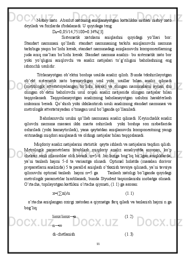                 Nisbiy  xato.  Absolut   xatoning  aniqlanayotgan  kattalikka  nisbati   nisbiy  xato
deyiladi va foizlarda ifodalanadi. U quyidaga teng:
                          D
0 =0,05/14,75100=0.34%[3].  
                Sistematik   xatolarni   aniqlashni   quyidagi   yo’llari   bor:
Standart   namunani   qo’llash:   standart   namunaning   tarkibi   aniqlanuvchi   namuna
tarkibiga yaqin bo’lishi kerak, standart namunadagi aniqlanuvchi komponentlarning
juda   aniq   ma’lum   bo’lishi   kerak.   Standart   namuna   analizi-   bu   sistematik   xato   bor
yoki   yo’qligini   aniqlovchi   va   analiz   natijalari   to’g’riligini   baholashning   eng
ishonchli usulidir.                                                
                Titrlanayotgan  ob’ektni   boshqa  usulda  analiz  qilish.  Bunda   tekshirilayotgan
ob’ekt   sistematik   xato   bermaydigan   usul   yoki   usullar   bilan   analiz   qilinadi
(metrologik   attestatsiyalangan   bo’lishi   kerak)   va   olingan   namunalarni   aynan   shu
olingan   ob’ektni   baholovchi   usul   orqali   analiz   natijasida   olingan   natijalar   bilan
taqqoslanadi.   Taqqoslanayotgan   analizning   baholanayotgan   uslubni   harakterlash
imkonini   beradi.   Qo’shish   yoki   ikkilantirish   usuli   analizning   standart   namunasi   va
metrologik attestatsiyadan o’tmagan usul bo’lganda qo’llaniladi.
                    Baholanuvchi   usulni   qo’llab   namunani   analiz  qilinadi.   Keyinchalik   analiz
qiluvchi   namuna   massasi   ikki   marta   oshiriladi     yoki   boshqa   son   nisbatlarida
oshiriladi   (yoki   kamaytiriladi),   yana   qaytatdan   aniqlanuvchi   komponentning   yangi
eritmadagi miqdori aniqlanadi va oldingi natijalar bilan taqqoslanadi. 
        Miqdoriy analiz natijalarini statistik  qayta ishlash va natijalarni taqdim qilish.
Metrologik   parametrlarni   hisoblash   miqdoriy   analiz   amaliyotda   asosoan,   ko’p
cheksiz sonli izlanishlar olib boradi, n=5-6   bir-biriga bog’liq bo’lgan aniqliklarda;
ya’ni   tanlash   hajmi   5-6   ta   variantga   olinadi.   Optimal   holatda   (masalan   dorivor
preparatlarni analizida) 5 ta parallel aniqlash o’tkazish tavsiya qilinadi, ya’ni tavsiya
qilinuvchi   optimal   tanlash     hajmi   n=5   ga.           Tanlash   xatoligi   bo’lganda   quyidagi
metrologik parametrlar hisoblanadi, bunda Styudent taqsimlanishi inobatga olinadi.
O’rtacha, topilayotgan kattlikni o’rtacha qiymati, (1.1) ga asosan: 
                          x=(∑xi)/n                                                   (1.1)
    o’rtacha aniqlangan oxirgi xatodan a qiymatga farq qiladi va tanlanish hajmi n ga
bog’liq:
                           limx limx→a                                             (1.2)
                          n→∞
                          di-chetlanish                                              (1.3)               
11 