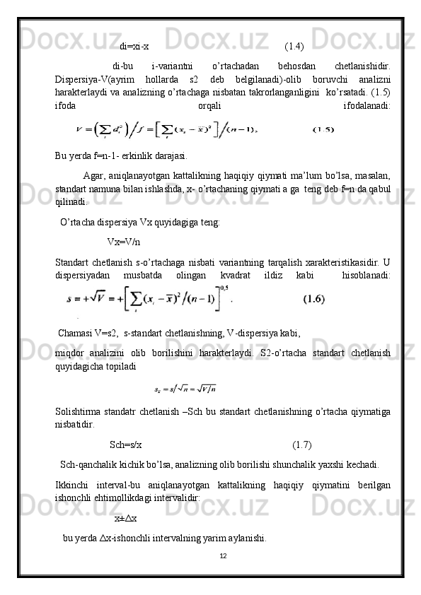 di=xi-x                                                       (1.4)
      di-bu   i-variantni   o’rtachadan   behosdan   chetlanishidir.
Dispersiya-V(ayrim   hollarda   s2   deb   belgilanadi)-olib   boruvchi   analizni
harakterlaydi va analizning o’rtachaga nisbatan takrorlanganligini   ko’rsatadi. (1.5)
ifoda   orqali   ifodalanadi:
Bu yerda f=n-1- erkinlik darajasi. 
                Agar,  aniqlanayotgan  kattalikning  haqiqiy  qiymati   ma’lum  bo’lsa,  masalan,
standart namuna bilan ishlashda, x- o’rtachaning qiymati a ga  teng deb f=n da qabul
qilinadi. 
   O’rtacha dispersiya Vx quyidagiga teng: 
                      Vx=V/n
Standart   chetlanish   s-o’rtachaga   nisbati   variantning   tarqalish   xarakteristikasidir.   U
dispersiyadan   musbatda   olingan   kvadrat   ildiz   kabi     hisoblanadi:
 Chamasi V=s2,  s-standart chetlanishning, V-dispersiya kabi, 
miqdor   analizini   olib   borilishini   harakterlaydi.   S2-o’rtacha   standart   chetlanish
quyidagicha topiladi
                                         
Solishtirma standatr  chetlanish –Sch bu standart  chetlanishning o’rtacha  qiymatiga
nisbatidir.
                      Sch=s/x                                                             (1.7)
  Sch-qanchalik kichik bo’lsa, analizning olib borilishi shunchalik yaxshi kechadi. 
Ikkinchi   interval-bu   aniqlanayotgan   kattalikning   haqiqiy   qiymatini   berilgan
ishonchli ehtimollikdagi intervalidir:
                        x± Δ x                
   bu yerda  Δ x-ishonchli intervalning yarim aylanishi. 
12
