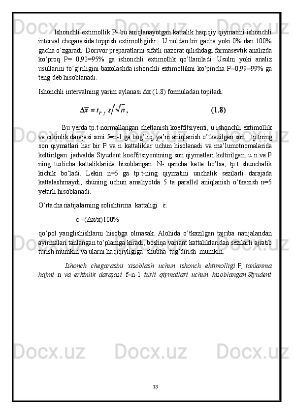         Ishonchli extimollik P- bu aniqlanayotgan kattalik haqiqiy qiymatini ishonchli
interval chegarasida toppish extimolligidir.  U noldan bir gacha yoki 0% dan 100%
gacha o’zgaradi. Dorivor preparatlarni sifatli nazorat qilishdagi farmasevtik analizda
ko’proq   P=   0,92=95%   ga   ishonchli   extimollik   qo’llaniladi.   Usulni   yoki   analiz
usullarini to’g’riligini baxolashda ishonchli extimollikni ko’pincha P=0,99=99% ga
teng deb hisoblanadi. 
Ishonchli intervalning yarim aylanasi  Δ x (1.8) formuladan topiladi:
                       
            Bu yerda tp.t-normallangan chetlanish koeffitsiyenti, u ishonchli extimollik
va erkinlik darajasi soni f=n-1 ga bog’liq, ya’ni aniqlanish o’tkazilgan son    tp.tning
son   qiymatlari   har   bir   P   va   n   kattaliklar   uchun   hisolanadi   va   ma’lumotnomalarida
keltirilgan   jadvalda Styudent koeffitsiyentining son qiymatlari keltirilgan, u n va P
ning   turlicha   kattaliklarida   hisoblangan.   N-   qancha   katta   bo’lsa,   tp.t   shunchalik
kichik   bo’ladi.   Lekin   n=5   ga   tp.t-ning   qiymatini   unchalik   sezilarli   darajada
kattalashmaydi,   shuning   uchun   amaliyotda   5   ta   parallel   aniqlanish   o’tkazish   n=5
yetarli hisoblanadi.
O’rtacha natijalarning solishtirma  kattaligi    έ :
                       έ  =( Δ x/x)100%                
qo’pol   yanglishishlarni   hisobga   olmasak.   Alohida   o’tkazilgan   tajriba   natijalaridan
ayirmalari tanlangan to’plamga kiradi, boshqa variant kattaliklaridan sezilarli ajratib
turish mumkin va ularni haqiqiyligiga  shubha  tug’dirish  mumkin.
                        Ishonch   chegarasini   xisoblash   uchun   ishonch   ehtimolligi   P , tanlanma
hajmi   n   va  erkinlik  darajasi   f=n-1   turli  qiymatlari  uchun  hisoblangan Styudent
13 