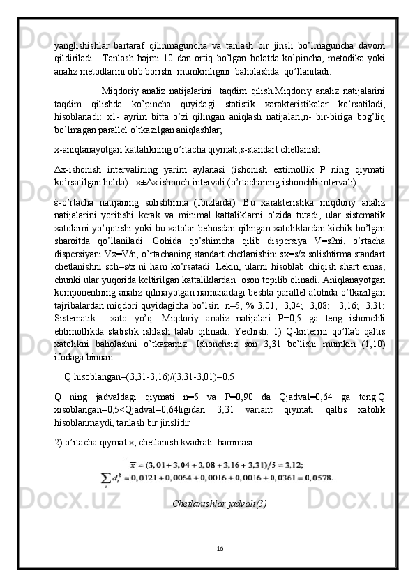 yanglishishlar   bartaraf   qilinmaguncha   va   tanlash   bir   jinsli   bo’lmaguncha   davom
qildiriladi.     Tanlash   hajmi   10   dan   ortiq   bo’lgan   holatda   ko’pincha,   metodika   yoki
analiz metodlarini olib borishi  mumkinligini  baholashda  qo’llaniladi. 
                        Miqdoriy   analiz   natijalarini     taqdim   qilish.Miqdoriy   analiz   natijalarini
taqdim   qilishda   ko’pincha   quyidagi   statistik   xarakteristikalar   ko’rsatiladi,
hisoblanadi:   x1-   ayrim   bitta   o’zi   qilingan   aniqlash   natijalari,n-   bir-biriga   bog’liq
bo’lmagan parallel o’tkazilgan aniqlashlar;
x-aniqlanayotgan kattalikning o’rtacha qiymati,s-standart chetlanish
Δ x-ishonish   intervalining   yarim   aylanasi   (ishonish   extimollik   P   ning   qiymati
ko’rsatilgan holda)   x± Δ x ishonch intervali (o’rtachaning ishonchli intervali)
έ -o’rtacha   natijaning   solishtirma   (foizlarda).   Bu   xarakteristika   miqdoriy   analiz
natijalarini   yoritishi   kerak   va   minimal   kattaliklarni   o’zida   tutadi,   ular   sistematik
xatolarni yo’qotishi yoki bu xatolar behosdan qilingan xatoliklardan kichik bo’lgan
sharoitda   qo’llaniladi.   Gohida   qo’shimcha   qilib   dispersiya   V=s2ni,   o’rtacha
dispersiyani Vx=V/n; o’rtachaning standart chetlanishini sx=s/x solishtirma standart
chetlanishni   sch=s/x   ni   ham   ko’rsatadi.   Lekin,   ularni   hisoblab   chiqish   shart   emas,
chunki ular yuqorida keltirilgan kattaliklardan  oson topilib olinadi. Aniqlanayotgan
komponentning analiz qilinayotgan namunadagi beshta parallel alohida o’tkazilgan
tajribalardan miqdori quyidagicha bo’lsin: n=5; % 3,01;   3,04;   3,08;     3,16;   3,31;
Sistematik     xato   yo’q.   Miqdoriy   analiz   natijalari   P=0,5   ga   teng   ishonchli
ehtimollikda   statistik   ishlash   talab   qilinadi.   Yechish.   1)   Q-kriterini   qo’llab   qaltis
xatolikni   baholashni   o’tkazamiz.   Ishonchsiz   son   3,31   bo’lishi   mumkin   (1,10)
ifodaga binoan
    Q hisoblangan=(3,31-3,16)/(3,31-3,01)=0,5
Q   ning   jadvaldagi   qiymati   n=5   va   P=0,90   da   Qjadval=0,64   ga   teng.Q
xisoblangan=0,5<Qjadval=0,64ligidan   3,31   variant   qiymati   qaltis   xatolik
hisoblanmaydi, tanlash bir jinslidir 
2) o’rtacha qiymat x, chetlanish kvadrati  hammasi
Chetlanishlar jadvali (3)
16 