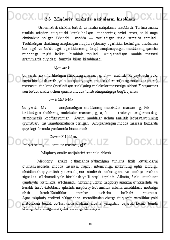 2.3      Miqdoriy  analizda  natijalarni  hisoblash
                         Gravimetrik shaklni tortish va analiz natijalarini hisoblash. Tortma analiz
usulida   miqdori   aniqlanishi   kerak   bo'lgan     moddaning   o'zini   emas,   balki   unga
ekvivalent   bo'lgan   ikkinchi     modda   —   tortiladigan   shakl   tarozida   tortiladi.
Tortiladigan shaklning aniqlangan  miqdori  (doimiy og'irlikka keltirilgan  cho'kmasi
bor   tigel   va   bo'sh   tigel   og'irliklarining   farqi)   aniqlanayotgan   moddaning   qancha
miqdoriga   to'g'ri   kelishi   hisoblab   topiladi.   Aniqlanadigan   modda   massasi
grammlarda quyidagi  formula  bilan  hisoblanadi:  
                                Q
n = m
1 ·  F
bu yerda:  m
1 -   tortiladigan shaklning massasi;  g;  F —   analitik   ko'paytuvchi  yoki
qayta hisoblash omili, ya’ni aniqlanayotgan  modda (element)ning molekular (atom)
massasini cho'kma (tortiladigan shakl)ning molekular massasiga nisbati F o'zgarmas
son bo'lib, analiz uchun qancha modda tortib olinganligiga bog‘liq emas:          
                           F= a · M
A / b · M
T
bu   yerda:   M
A     —     aniqlanadigan   moddaning   molekular   massasi,   g;   M
T     —
tortiladigan   shaklning   molekular   massasi,   g;   a,   b   —     reaksiya   tenglamasidagi
stexiometrik   koeffitsiyentlar.     Ayrim   moddalar   uchun   analitik   ko'paytuvchining
qiymatlari     ma’lumotnomalarda   berilgan.    Aniqlanadigan   modda  massasi   foizlarda
quyidagi formula yordamida hisoblanadi:  
                           C
% =m
1 · F · 100/ m
n
 bu yerda: m
n   —  namuna massasi, g [2].
                   Miqdoriy analiz natijalarini statistik ishlash.
                  Miqdoriy       analiz     o’tkazishda   o’tkazilgan     turlicha     fizik     kattaliklarni
o’lchash asosida:  modda  massasi,  hajmi,  intensivligi,  muhitning  optik  zichligi,
oksidlanish-qaytarilish   potensiali, nur   sindirish   ko’rsatgichi    va   boshqa   analitik
signallar     o’lchanadi   yoki   hisoblash   yo’li   orqali   topiladi.   Albatta,   fizik     kattaliklar
qandaydir  xatolikda  o’lchanadi.  Shuning uchun miqdoriy analizni o’tkazishda  va
kerakli   hisob-kitoblarni   qilishda   miqdoriy   ko’rinishda   albatta   xatoliklarni   inobatga
olish   kerak.Xatoliklar   manbai   turlicha   bo’lishi   mumkin.
Agar  miqdoriy analizni  o’tkazishda    metodikadan chetga chiquvchi  xatoliklar  yoki
metodikani   buzish   bo’lsa,   unda   analizni,   albatta,   yangidan     bajarish   kerak     bunda
oldingi xato olingan natijalar inobatga olinmaydi.  
18 