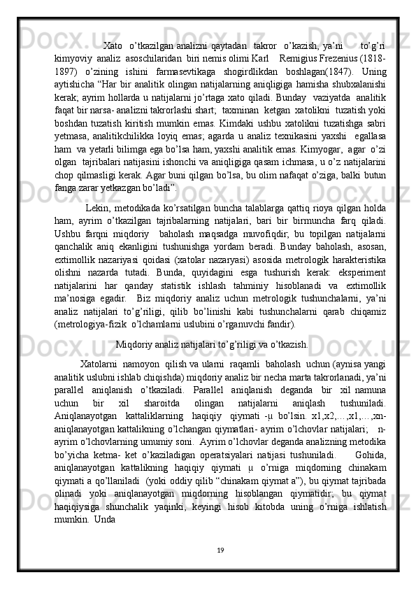                             Xato    o’tkazilgan   analizni  qaytadan    takror     o’kazish,  ya’ni           to’g’ri
kimyoviy  analiz  asoschilaridan  biri nemis olimi Karl    Remigius Frezenius (1818-
1897)   o’zining   ishini   farmasevtikaga   shogirdlikdan   boshlagan(1847).   Uning
aytishicha   “Har   bir   analitik   olingan   natijalarning   aniqligiga   hamisha   shubxalanishi
kerak; ayrim hollarda u natijalarni jo’rtaga xato qiladi. Bunday   vaziyatda   analitik
faqat bir narsa- analizni takrorlashi shart;  taxminan  ketgan  xatolikni  tuzatish yoki
boshdan   tuzatish   kiritish   mumkin   emas.   Kimdaki   ushbu   xatolikni   tuzatishga   sabri
yetmasa,   analitikchilikka   loyiq   emas;   agarda   u   analiz   texnikasini   yaxshi     egallasa
ham  va yetarli bilimga ega bo’lsa ham, yaxshi analitik emas. Kimyogar,  agar  o’zi
olgan   tajribalari natijasini ishonchi va aniqligiga qasam ichmasa, u o’z natijalarini
chop qilmasligi kerak. Agar buni qilgan bo’lsa, bu olim nafaqat o’ziga, balki butun
fanga zarar yetkazgan bo’ladi”.
                  Lekin, metodikada  ko’rsatilgan  buncha  talablarga  qattiq rioya qilgan  holda
ham,   ayrim   o’tkazilgan   tajribalarning   natijalari,   bari   bir   birmuncha   farq   qiladi.
Ushbu   farqni   miqdoriy     baholash   maqsadga   muvofiqdir;   bu   topilgan   natijalarni
qanchalik   aniq   ekanligini   tushunishga   yordam   beradi.   Bunday   baholash,   asosan,
extimollik   nazariyasi   qoidasi   (xatolar   nazaryasi)   asosida   metrologik   harakteristika
olishni   nazarda   tutadi.   Bunda,   quyidagini   esga   tushurish   kerak:   eksperiment
natijalarini   har   qanday   statistik   ishlash   tahminiy   hisoblanadi   va   extimollik
ma’nosiga   egadir.     Biz   miqdoriy   analiz   uchun   metrologik   tushunchalarni,   ya’ni
analiz   natijalari   to’g’riligi,   qilib   bo’linishi   kabi   tushunchalarni   qarab   chiqamiz
(metrologiya-fizik  o’lchamlarni uslubini o’rganuvchi fandir).
                         Miqdoriy analiz natijalari to’g’riligi va o’tkazish. 
          Xatolarni  namoyon  qilish va ularni  raqamli  baholash  uchun (aynisa yangi
analitik uslubni ishlab chiqishda) miqdoriy analiz bir necha marta takrorlanadi, ya’ni
parallel     aniqlanish     o’tkaziladi.     Parallel     aniqlanish     deganda     bir     xil   namuna
uchun     bir     xil     sharoitda     olingan     natijalarni     aniqlash     tushuniladi.
Aniqlanayotgan     kattaliklarning     haqiqiy     qiymati   -µ   bo’lsin.   x1,x2,…,x1,…,xn-
aniqlanayotgan kattalikning o’lchangan qiymatlari- ayrim o’lchovlar natijalari;     n-
ayrim o’lchovlarning umumiy soni.  Ayrim o’lchovlar deganda analizning metodika
bo’yicha   ketma-   ket   o’kaziladigan   operatsiyalari   natijasi   tushuniladi.         Gohida,
aniqlanayotgan   kattalikning   haqiqiy   qiymati   µ   o’rniga   miqdorning   chinakam
qiymati a qo’llaniladi   (yoki oddiy qilib “chinakam qiymat a”), bu qiymat tajribada
olinadi   yoki   aniqlanayotgan   miqdorning   hisoblangan   qiymatidir;   bu   qiymat
haqiqiysiga   shunchalik   yaqinki,   keyingi   hisob   kitobda   uning   o’rniga   ishlatish
mumkin.  Unda 
19 