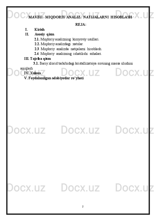 MAVZU:  MIQDORIY ANALIZ.  NATIJALARNI  HISOBLASH
                                                            REJA:
I. Kirish
II. Asosiy  qism
                2.1.  Miqdoriy analizning  kimyoviy usullari. 
      2.2.   Miqdoriy analizdagi  xatolar.
      2.3 .   Miqdoriy  analizda  natijalarni  hisoblash.
               2.4 .  Miqdoriy  analizning  ishatilishi  sohalari.
    III. Tajriba qism
              3.1.   Bariy xlorid tarkibidagi kristallizatsiya suvining   massa ulushini 
aniqlash
    IV. Xulosa
    V. Foydalanilgan adabiyotlar ro’yhati
                
                                                   
2 
