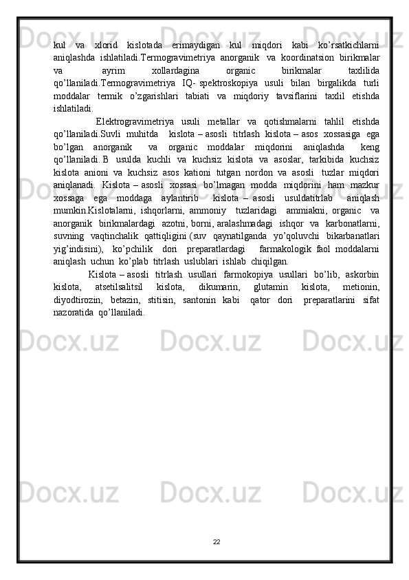 kul     va     xlorid     kislotada     erimaydigan     kul     miqdori     kabi     ko’rsatkichlarni
aniqlashda  ishlatiladi.Termogravimetriya  anorganik   va  koordinatsion  birikmalar
va       ayrim     xollardagina     organic     birikmalar     taxlilida
qo’llaniladi.Termogravimetriya     IQ-   spektroskopiya     usuli     bilan     birgalikda     turli
moddalar     termik     o’zgarishlari     tabiati     va     miqdoriy     tavsiflarini     taxlil     etishda
ishlatiladi.
                      Elektrogravimetriya     usuli     metallar     va     qotishmalarni     tahlil     etishda
qo’llaniladi.Suvli  muhitda    kislota – asosli  titrlash  kislota – asos  xossasiga  ega
bo’lgan     anorganik       va     organic     moddalar     miqdorini     aniqlashda       keng
qo’llaniladi. B   usulda   kuchli   va   kuchsiz   kislota   va   asoslar,   tarkibida   kuchsiz
kislota  anioni  va  kuchsiz  asos  kationi  tutgan  nordon  va  asosli   tuzlar  miqdori
aniqlanadi.   Kislota – asosli   xossasi    bo’lmagan   modda   miqdorini   ham   mazkur
xossaga     ega     moddaga     aylantirib       kislota   –   asosli     usuldatitrlab       aniqlash
mumkin.Kislotalarni,   ishqorlarni,   ammoniy     tuzlaridagi     ammiakni,   organic     va
anorganik   birikmalardagi   azotni, borni, aralashmadagi    ishqor    va   karbonatlarni,
suvning   vaqtinchalik   qattiqligini (suv   qaynatilganda   yo’qoluvchi   bikarbanatlari
yig’indisini),     ko’pchilik     dori     preparatlardagi       farmakologik   faol   moddalarni
aniqlash  uchun  ko’plab  titrlash  uslublari  ishlab  chiqilgan. 
                     Kislota – asosli    titrlash   usullari   farmokopiya   usullari   bo’lib,   askorbin
kislota,     atsetilsalitsil     kislota,     dikumarin,     glutamin     kislota,     metionin,
diyodtirozin,     betazin,     stitisin,     santonin     kabi       qator     dori       preparatlarini     sifat
nazoratida  qo’llaniladi.
22 