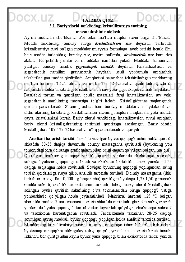 TAJRIBA QISM
3.1.  Bariy xlorid tarkibidagi kristallizatsiya suvining
massa ulushini aniqlash
Ayrim   moddalar   cho‘kkanda   o‘zi   bilan   ma’lum   miqdor   suvni   birga   cho‘ktiradi.
Modda   tarkibidagi   bunday   suvga   kristallizatsion   suv   deyiladi.   Tarkibida
kristallizatsiya suvi bo‘lgan moddalar muayyan formulaga javob berishi kerak. Shu
bois   modda   tarkibidagi   bunday   suv,   ayrim   hollarda,   stexiometrik   suv   ham   deb
ataladi.   Ko‘pchilik   jismlar   va   m   oddalar   namlikni   yutadi.   Moddalar   tomonidan
yutilgan   bunday   namlik   gigroskopik   namlik   deyiladi.   Kristallizatsion   va
gigroskopik   namlikni   gravimetrik   haydash   usuli   yordamida   aniqlashda
tekshiriladigan modda qizdiriladi. Aniqlashni bajarishda tekshiriladigan moddaning
ma’lum   tortimi   o‘lchab   olinadi   va   u   105-225   °C   haroratda   qizdiriladi.   Qizdirish
natijasida modda tarkibidagi kristallizatsion suv yoki gigroskopik namlik haydaladi.
Dastlabki   tortim   va   quritilgan   qoldiq   massalari   farqi   kristallizatsion   suv   yoki
gigroskopik   namlikning   massasiga   to‘g‘ri   keladi.   Kristallgidratlar   saqlanganda
qisman   parchalanadi.   Shuning   uchun   ham   bunday   moddalardan   foydalanishdan
oldin   ularning   tarkibidagi   kristallizatsion   suvning   miqdori   aniqlanishi   yoki   modda
qayta   kristallanishi   kerak.   Bariy   xlorid   tarkibidagi   kristallizatsion   suvni   aniqlash
bariy   xlorid   kristallgidratining   tortimini   quritishga   asoslangan.   Bariy   xlorid
kristallgidrati 105-125 °C haroratda to‘liq parchalanadi va quriydi.
     Analizni bajarish tartibi.  Tozalab yuvilgan byuks qopqog‘i ochiq holda quritish
shkafida   30-35   daqiqa   davomida   doimiy   massagacha   quritiladi   (byuksning   yon
tomonidagi xira doirasiga grafit qalam bilan belgi-raqam qo‘yilgan boigani ma’qul).
Quritilgan   byuksning   qopqogi   yopilib,   qisqich   yordamida   eksikatorga   solinadi,
so‘ngra   byuksning   qopqogi   ochiladi   va   eksikator   berkitilib,   tarozi   yonida   20-25
daqiqa   saqlangan   holda   sovitiladi.   Sovigan   byuksning   qopqogi   yopilgandan   so‘ng
tortish   qoidalariga   rioya   qilib,   analitik   tarozida   tortiladi.   Doimiy   massagacha   (ikki
tortish   orasidagi   farq   0,0001   g   boiguncha)   quritilgan   byuksga   1,25-1,50   g   massali
modda   solinib,   analitik   tarozida   aniq   tortiladi.   Ichiga   bariy   xlorid   kristallgidrati
solingan   byuks   quritish   shkafining   o‘rta   tokchalaridan   biriga   qopqog‘I   ustiga
yonboshlatib   qo‘yilgan   holda   joylashtiriladi.   Maksimal   harorati   125   °C   boigan
sharoitda modda 2 soat chamasi quritish shkafida quritiladi. ghundan so‘ng qisqich
yordamida   byuks   qopqogi   bilan   oldindan   tayyorlab   qo‘yilgan   eksikatorga   solinadi
va   tarozixona   haroratigacha   sovitiladi.   Tarozixonada   taxminan   20-25   daqiqa
sovitilgan quruq moddali byuks qopqog‘i yopilgan holda analitik tarozida tortiladi.
M   oddaning   kristallizatsiya   suvini   to   iiq   yo‘qotganiga   ishonch   hosil   qilish   uchun
byuksning   qopqog‘ini   oldingiday   ustiga   qo‘yib,   yana   1   soat   quritish   kerak   boiadi.
Ikkinchi bor quritgandan keyin byuks yana qopqogi bilan eksikatorda tarozi yonida
23 