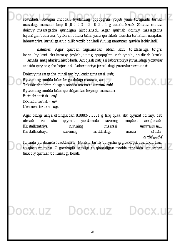 sovitiladi.   Sovigan   moddali   byuksning   qopqog‘ini   yopib   yana   tortganda   tortish
orasidagi   massalar   farqi   0   ,0   0   0   2   -   0   ,   0   0   0   1   g   boiishi   kerak.   Shunda   modda
doimiy   massagacha   quritilgan   hisoblanadi.   Agar   quritish   doimiy   massagacha
bajarilgan boim asa, byuks m oddasi bilan yana quritiladi. Barcha tortishlar natijalari
laboratoriya jurnaliga aniq qilib yozib boriladi (uning namunasi quyida keltiriladi).
        Eslatma.   Agar   quritish   tugamasdan   oldin   ishni   to‘xtatishga   to‘g‘ri
kelsa,   byuksni   eksikatorga   joylab,   uning   qopqog‘ini   zich   yopib,   qoldirish   kerak.
    Analiz natijalarini hisoblash.  Aniqlash natijasi laboratoriya jurnalidagi yozuvlar
asosida quyidagicha bajariladi. Laboratoriya jurnalidagi yozuvlar namunasi:
Doimiy massagacha quritilgan byuksning massasi,  mh;
Byuksning modda bilan birgalikdagi massasi,  m m;
Tekshirish uchun olingan modda massasi:  m=mn- mh\
Byuksning modda bilan quritilgandan keyingi massalari:
Birinchi tortish -  m{\
Ikkinchi tortish -  m^
Uchinchi tortish -  my.
Agar oxirgi natija oldingisidan 0,0002-0,0001 g farq qilsa, shu qiymat doimiy, deb
olinadi   va   shu   qiymat   yordamida   suvning   miqdori   aniqlanadi.
Kristallizatsiya   suvining   massasi:   msu=mn-m,..
Kristallizatsiya   suvining   moddadagi   massa   ulushi:
                                            ω=M
SUV /M
formula yordamida  hisoblanadi.  Mazkur   tartib  bo‘yicha  gigroskopik namlikni   ham
aniqlash   mumkin.   Gigroskopik   namligi   aniqlanadigan   modda   tarkibida   uchuvchan
tarkibiy qismlar bo‘lmasligi kerak.
24 