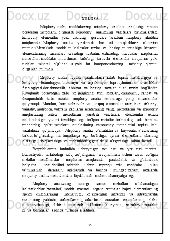 XULOSA
                          Miqdoriy analiz   moddalarning   miqdoriy   tarkibini    aniqlashga    imkon
beradigan   metodlarni   o’rganadi.   Miqdoriy       analizning     vazifalari     birikmalardagi
kimyoviy     elementlar     yoki     ularning       guruhlari     tarkibini     miqdoriy     jihatdan
aniqlashdir.   Miqdoriy     analiz     yordamida     har     xil     aniqlashlarni     o’tkazish
mumkin.Murakkab   moddalar   kislotalar   tuzlar   va   boshqalar   tarkibiga   kiruvchi
elementlarning     massalari     orasidagi     nisbatni,   eritmadagi     moddalar     miqdorini,
minerallar, moddalar   aralashmasi   tarkibiga   kiruvchi   elementlar   miqdorini   yoki
rudalar     mineral     o’g’itlar     u   yoki     bu     komponentlarning       tarkibiy     qismini
o’rganish  mumkin. 
                        Miqdoriy     analiz     foydali     qazilmalarni     izlab     topish     metallurgiya     va
kimyoviy     texnologiya,   biokimyo     va     agrokimyo,     tuproqshunoslik,     o’simliklar
fiziologiyasi,dorishunoslik,   tibbiyot   va   boshqa   soxalar   bilan   uzviy   bog’liqdir.
Rivojlanib   borayotgan   xalq     xo’jaligining     turli   soxalari, chunonchi,   sanoat   va
dexqonchilik     kabi     soxalar     miqdoriy     analiz     zimmasiga     yangi     muammolar
qo’ymoqda. Masalan,  kam  uchrovchi  va   tarqoq  elementlar  uran, titan, sirkoniy,
vanadiy, molibden, volfram  kabilarni  ajratishning  yangi  metodlarini  va  miqdoriy
aniqlashning     tezkor     metodlarini     yaratish     vazifalari,     elektronika     uchun
qo’llaniladigan  yuqori  tozalikga   ega  bo’lgan  metallar  tarkibidagi  juda  ham  oz
miqdordagi     qo’shimchalarni     aniqlashning     zamonaviy     metodlarini     topish     kabi
vazifalarni    qo’ymoqda.     Miqdoriy   analiz   o’simliklar  va   hayvonlar a’zolarining
tarkibi to’g’risidagi    ma’lumotlarga   ega   bo’lishga,   ayrim   elementlarni   ularning
o’sishiga,  rivojlanishiga  va  mahsuldorligigata’sirini  o’rganishga imkon  beradi. 
Respublikamiz     hududida     uchraydigan     yer     osti     va     yer     usti     meniral
homashyolar   tarkibidagi   xalq   xo’jaliginini     rivojlantirish   uchun   zarur   bo’lgan
metallar,   metallmaslar       miqdorini     aniqlashda,     paxtachilik     va     g’allachilik
bo’yicha       hosildorlikni   oshirish     uchun     tuproqni   oziq     moddalar       bilan
ta’minlanish       darajasini     aniqlashda     va     boshqa       shungao’xshash     soxalarda
miqdoriy  analiz  metodlaridan  foydalanish   muhim  ahamiyatga  ega.  
Miqdoriy     analizning     hozirgi     zamon     metodlari     o’lchanadigan
ko’rsatkichlar (xossalari) modda  massasi,   regant   eritmalar  hajmi  elementlarning
spektr     chiziqlarining       intensivligi,     ko’rinadigan     infraqizil     va     ultrabinafsha
nurlarining   yutilishi,   sorbentlarning   adsorbsion   xossalari,   eritmalarning     elektr
o’tkazuvchanligi,  elektrod  potensiali,  diffusion tok  qiymati,   radiaktiv  impulslar
ni  va  boshqalar   asosida  turlarga  ajratiladi.
25 