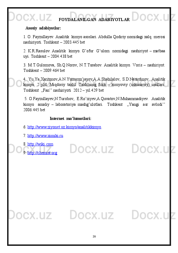 FOYDALANILGAN  ADABIYOTLAR
  Asosiy  adabiyotlar:
1. O. Fayzullayev. Analitik  kimyo asoslari. Abdulla Qodiriy nomidagi xalq  merosi
nashiriyoti. Toshkent – 2003.445 bet
2.  K.R.Rasulov.  Analitik    kimyo.  G’ofur     G’ulom    nomidagi    nashiriyot  –  matbaa
uyi. Toshkent – 2004.438 bet
3.   M.T.Gulomova,   Sh.Q.Norov,   N.T.Turabov.   Analitik   kimyo.   Voris   –   nashiriyot.
Toshkent – 2009.464 bet
4.   Yu.Ya.Xaritonov,A.N.Yunusxo’jayev,A.A.Shabilalov,   S.D.Nasirdinov.   Analitik
kimyo.   2   jild.   Miqdoriy   taxlil.   Taxlilning   fizik   –   kimyoviy   (uskunaviy)   usullari.
Toshkent  ,,Fan’’ nashiriyoti  2012 – yil.429 bet
  5. O.Fayzullayev,N.Turobov,   E.Ro’ziyev,A.Quvatov,N.Muhammadiyev.   Analitik
kimyo     amaliy   –   laboratoriya   mashg’ulotlari.     Toshkent     ,,Yangi     asr     avlodi’’
2006.445 bet
                          Internet  ma’lumotlari:
6.  http://www.ziyonet.uz:kimyo/analitikkimyo . 
7.  http://www.ximiki.ru  
8.  http://wiki.com
9.  http://chemist.org
                   
                             
26 