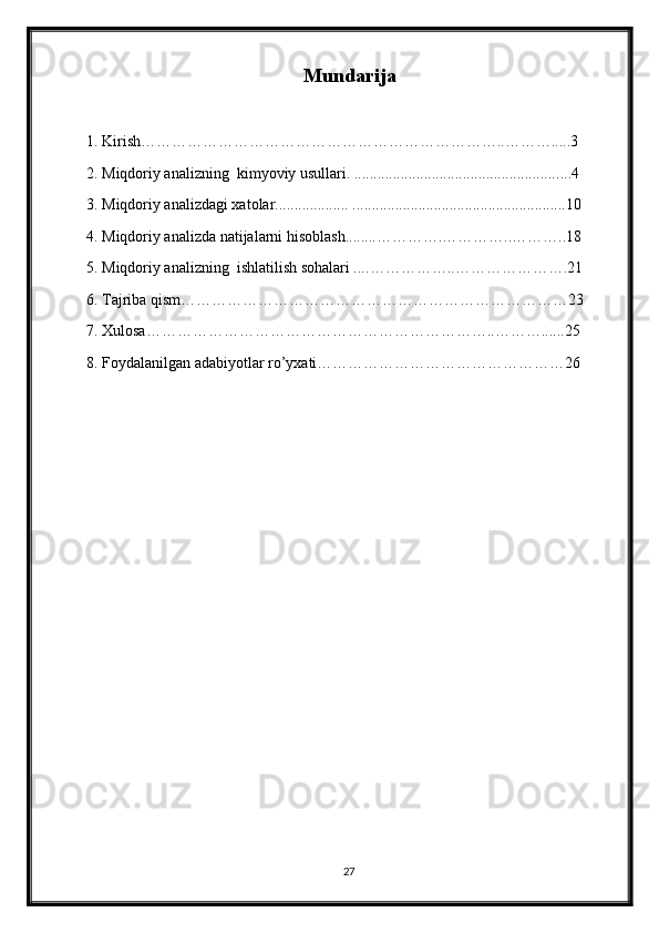 Mundarija
1. Kirish……………………………………………………………..……….....3
2.  Miqdoriy analizning  kimyoviy usullari. ..................................................... ...4
3.  Miqdoriy analizdagi xatolar...................  .......................................................10
4. Miqdoriy analizda natijalarni hi soblash........ ………….…………..………..18
5.  Miqdoriy analizning  ishlatilish sohalari .... ……………..………………….21
6. Tajriba qism…………………………………………………………………23
7. Xulosa…………………………………………………………..………......25
8. Foydalanilgan adabiyotlar ro’yxati…………………………………………26
27 