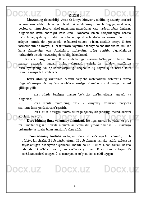 KIRISH
                  Mavzuning dоlzarbligi .   Analitik kimyo kimyoviy tahlilning nazariy asoslari
va   usullarini   ishlab   chiqadigan   fandir.   Analitik   kimyo   fani   biologiya,   meditsina,
geologiya,   minerologiya,   atrof   muxitning   muxofazasi   kabi   turdosh   tabiiy   fanlarini
o‘rganishda   katta   ahamiyat   kasb   etadi.   Sanoatda   ishlab   chiqariladigan   barcha
mahsulotlar,   qishloq   xo‘jalik   mahsulotlari,   qazilma   boyliklar   va   xususan   dori   xom
ashyosi,   hamda   dori   preparatlar   sifatlarini   nazorat   etishni   analitik   kimyo   fanisiz
tasavvur etib bo‘lmaydi. O’zi umuman hayotimiz faoliytida analitik analiz, tahlillar
katta   ahamiyatga   ega.   Analizlarni   mohiyatini   to’liq   yoritib,   o’quvchilarga
tushuntirib berish mavzuning  dolzabligi  hisоblanadi.
Kurs ishining  maqsadi.  Kurs ishida berilgan mavzuni to’liq yoritib berish. Bu
mavzu   asnosida   sanoat,   ishlab   chiqarish   sohalarida   qanday   amallarga
erishilayotganligi   va   qo’llanilayotganligi   haqida   to’liq   bayon   qilib   berish   kurs
ishining maqsadi hisoblanadi.
Kurs   ishining   vazifalari.   Mavzu   bo’yicha   materiallarni   sistеmatik   tarzda
o`rganish   maqsadida   quyidagi   vazifalarni   amalga   оshirishni   o`z   оldimizga   maqsad
qilib qo`ydik:
- kurs   ishida   berilgan   mavzu   bo’yicha   ma’lumotlar ni   jamlash   va
o’ rganish;
- kurs   ishida   mavzuning   fizik   -   kimyoviy   xossalari   bo’yicha
ma’lumotlarni jamlash va o’rganish;
- kurs ishida berilgan   mavzu   sintezga qanday aloqadorligi   metodikalarini
aniqlash  va yig’sh ;
Kurs ishining  ilmiy va amaliy ahamiyati.   Berilgan mavzu bo’yicha ko’proq
ma’lumotlar   yig’gan   holatda   o’quvchilar   uchun   ilm   yetkazib   berish.   Bu   mavzuga
oid amaliy tajribalar bilan tanishtirib chiqishlik.
Kurs   ishining   tuzilishi   va   hajmi.   Kurs   ishi   an’anaga   ko’ra   kirish,   I   bob
adabiyotlar sharhi, II bob tajriba qismi, III bob olingan natijalar tahlili, xulosa va
foydalanilgan   adabiyotlar   qismidan   iborati   bo’lib,   Times   New   Roman   bosma
taboqda,   14   o’lcham   va   1,5   intervallarda   yozilgan.   Kurs   ishining   hajmi   25
sahifadan tashkil topgan. 9  ta adabiyotlar ro’yxatidan tashkil topgan.
3 