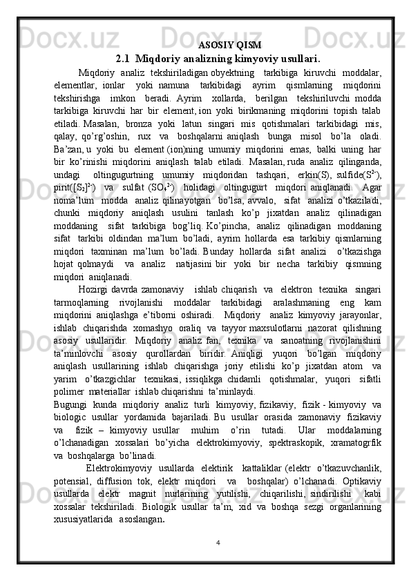 ASOSIY QISM
2.1    Miqdoriy analizning kimyoviy usullari .
Miqdoriy   analiz   tekshiriladigan obyektning     tarkibiga   kiruvchi   moddalar,
elementlar,   ionlar     yoki   namuna     tarkibidagi     ayrim     qismlarning     miqdorini
tekshirishga     imkon     beradi.   Ayrim     xollarda,     berilgan     tekshiriluvchi   modda
tarkibiga  kiruvchi  har  bir  element, ion  yoki  birikmaning  miqdorini  topish  talab
etiladi. Masalan,    bronza   yoki    latun   singari    mis   qotishmalari    tarkibidagi    mis,
qalay,   qo’rg’oshin,     rux     va     boshqalarni   aniqlash     bunga     misol     bo’la     oladi.
Ba’zan, u  yoki  bu  element (ion)ning  umumiy  miqdorini  emas,  balki  uning  har
bir  ko’rinishi  miqdorini  aniqlash  talab  etiladi.  Masalan, ruda  analiz  qilinganda,
undagi       oltingugurtning     umumiy     miqdoridan     tashqari,     erkin(S),   sulfide(S 2-
),
pirit([S
2 ] 2-
)     va     sulfat   (SO
4 2-
)     holidagi     oltingugurt     miqdori   aniqlanadi.     Agar
noma’lum     modda     analiz   qilinayotgan     bo’lsa,   avvalo,     sifat     analizi   o’tkaziladi,
chunki     miqdoriy     aniqlash     usulini     tanlash     ko’p     jixatdan     analiz     qilinadigan
moddaning       sifat     tarkibiga     bog’liq.   Ko’pincha,     analiz     qilinadigan     moddaning
sifat   tarkibi  oldindan  ma’lum  bo’ladi,  ayrim  hollarda  esa  tarkibiy  qismlarning
miqdori   taxminan   ma’lum   bo’ladi. Bunday   hollarda   sifat   analizi     o’tkazishga
hojat   qolmaydi       va     analiz       natijasini   bir     yoki     bir     necha     tarkibiy     qismning
miqdori  aniqlanadi.
Hozirgi   davrda   zamonaviy       ishlab   chiqarish     va     elektron     texnika     singari
tarmoqlarning     rivojlanishi     moddalar     tarkibidagi     aralashmaning     eng     kam
miqdorini   aniqlashga   e’tiborni   oshiradi.     Miqdoriy     analiz   kimyoviy   jarayonlar,
ishlab  chiqarishda  xomashyo  oraliq  va  tayyor maxsulotlarni  nazorat  qilishning
asosiy     usullaridir.     Miqdoriy     analiz   fan,     texnika     va     sanoatning     rivojlanishini
ta’minlovchi     asosiy     qurollardan     biridir.   Aniqligi     yuqori     bo’lgan     miqdoriy
aniqlash   usullarining   ishlab   chiqarishga   joriy   etilishi   ko’p   jixatdan   atom     va
yarim     o’tkazgichlar     texnikasi,   issiqlikga   chidamli     qotishmalar,     yuqori     sifatli
polimer  materiallar  ishlab chiqarishni  ta’minlaydi.
Bugungi   kunda   miqdoriy   analiz   turli   kimyoviy, fizikaviy,   fizik - kimyoviy   va
biologic   usullar   yordamida   bajariladi. Bu   usullar   orasida   zamonaviy   fizikaviy
va     fizik   –   kimyoviy   usullar     muhim     o’rin     tutadi.     Ular     moddalarning
o’lchanadigan   xossalari   bo’yicha   elektrokimyoviy,   spektraskopik,   xramatogrfik
va  boshqalarga  bo’linadi.
                   Elektrokimyoviy   usullarda   elektirik     kattaliklar (elektr   o’tkazuvchanlik,
potensial,   diffusion   tok,   elektr   miqdori     va     boshqalar)   o’lchanadi.   Optikaviy
usullarda     elektr     magnit     nurlarining     yutilishi,     chiqarilishi,   sindirilishi       kabi
xossalar  tekshiriladi.  Biologik  usullar  ta’m,  xid  va  boshqa  sezgi  organlarining
xususiyatlarida   asoslangan .
                    
4 