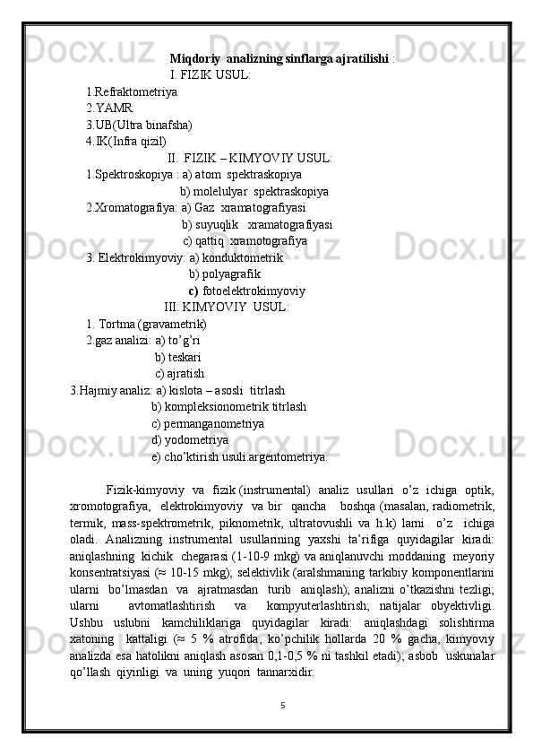 Miqdoriy  analizning sinflarga ajratilishi  :
                                I. FIZIK USUL:
     1.Refraktometriya
2.YAMR
3.UB(Ultra binafsha)
4.IK(Infra qizil)
                               II.  FIZIK – KIMYOVIY USUL:
     1.Spektroskopiya : a) atom  spektraskopiya
                                   b) molelulyar  spektraskopiya
     2.Xromatografiya: a) Gaz  xramatografiyasi
                b) suyuqlik   xramatografiyasi
           c) qattiq  xramotografiya
     3. Elektrokimyoviy: a) konduktometrik
                                      b)   polyagrafik
                                       c)  fotoelektrokimyoviy
                              III. KIMYOVIY  USUL:
     1. Tortma (gravametrik)
     2.gaz analizi: a) to’g’ri
                           b) teskari
                           c) ajratish
3.Hajmiy analiz: a) kislota – asosli  titrlash
                          b) kompleksionometrik titrlash
                          c) permanganometriya
                          d) yodometriya
                          e) cho’ktirish usuli.argentometriya.
                 Fizik-kimyoviy   va   fizik (instrumental)   analiz   usullari   o’z   ichiga   optik,
xromotografiya,     elektrokimyoviy     va   bir     qancha       boshqa   (masalan,   radiometrik,
termik,   mass-spektrometrik,   piknometrik,   ultratovushli   va   h.k)   larni     o’z     ichiga
oladi.   Analizning   instrumental   usullarining   yaxshi   ta’rifiga   quyidagilar   kiradi:
aniqlashning   kichik   chegarasi (1-10-9 mkg) va aniqlanuvchi moddaning   meyoriy
konsentratsiyasi (≈ 10-15 mkg); selektivlik (aralshmaning tarkibiy komponentlarini
ularni     bo’lmasdan     va     ajratmasdan     turib     aniqlash);   analizni   o’tkazishni   tezligi;
ularni       avtomatlashtirish     va     kompyuterlashtirish;   natijalar   obyektivligi.
Ushbu     uslubni     kamchiliklariga     quyidagilar     kiradi:     aniqlashdagi     solishtirma
xatoning     kattaligi   (≈   5   %   atrofida,   ko’pchilik   hollarda   20   %   gacha,   kimyoviy
analizda esa hatolikni aniqlash asosan 0,1-0,5 % ni tashkil etadi); asbob   uskunalar
qo’llash  qiyinligi  va  uning  yuqori  tannarxidir.
5 