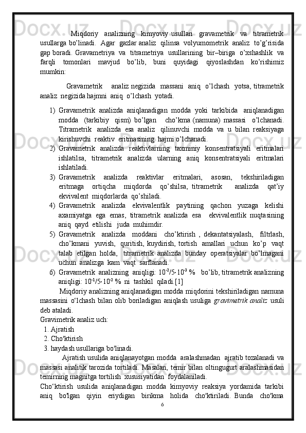                     Miqdoriy     analizning     kimyoviy   usullari     gravametrik     va     titrametrik
usullarga bo’linadi.  Agar  gazlar analiz  qilinsa  volyumometrik  analiz  to’g’risida
gap boradi. Gravametriya  va  titrametriya   usullarining   bir–biriga   o’xshashlik  va
farqli     tomonlari     mavjud     bo’lib,     buni     quyidagi     qiyoslashdan     ko’rishimiz
mumkin: 
                      Gravametrik       analiz negizida   massani    aniq   o’lchash   yotsa, titrametrik
analiz  negizida hajmni  aniq  o’lchash  yotadi.
1) Gravametrik  analizda  aniqlanadigan  modda  yoki  tarkibida   aniqlanadigan
modda     (tarkibiy     qism)   bo’lgan       cho’kma   (namuna)   massasi     o’lchanadi.
Titrametrik   analizda  esa  analiz   qilinuvchi  modda  va  u  bilan  reaksiyaga
kirishuvchi  reaktiv  eritmasining  hajmi o’lchanadi.
2) Gravametrik    analizda     reaktivlarning    taxminiy    konsentratsiyali     eritmalari
ishlatilsa,     titrametrik     analizda     ularning     aniq     konsentratsiyali     eritmalari
ishlatiladi.
3) Gravametrik     analizda     reaktivlar     eritmalari,     asosan,     tekshiriladigan
eritmaga     ortiqcha     miqdorda     qo’shilsa,   titrametrik       analizda     qat’iy
ekvivalent  miqdorlarda  qo’shiladi. 
4) Gravametrik     analizda     ekvivalentlik     paytining     qachon     yuzaga     kelishi
axamiyatga  ega  emas,  titrametrik  analizda  esa    ekvivalentlik  nuqtasining
aniq  qayd  etilishi   juda  muhimdir.
5) Gravametrik     analizda     moddani     cho’ktirish   ,   dekantatsiyalash,     filtrlash,
cho’kmani     yuvish,     quritish,  kuydirish,  tortish     amallari    uchun   ko’p   vaqt
talab  etilgan  holda,   titrametrik  analizda  bunday  operatsiyalar  bo’lmagani
uchun  analizga  kam  vaqt  sarflanadi.
6) Gravametrik  analizning  aniqligi: 10 -2
/5 · 10 -3
 %   bo’lib, titrametrik analizning
aniqligi: 10 -1
/5 · 10 -2
 %  ni  tashkil  qiladi.[1]
             Miqdoriy analizning aniqlanadigan modda miqdorini tekshiriladigan namuna
massasini   o‘lchash   bilan  olib   boriladigan   aniqlash   usuliga   gravimetrik   analiz   usuli
deb ataladi.
Gravimetrik analiz uch:
  1. Ajratish
  2. Cho'ktirish
  3. haydash usullariga bo'linadi.
                   Ajratish usulida aniqlanayotgan modda   aralashmadan   ajratib tozalanadi va
massasi  analitik tarozida tortiladi. Masalan,  temir  bilan  oltingugurt  aralashmasidan
temirning magnitga tortilish  xususiyatidan  foydalaniladi.
Cho‘ktirish  usulida  aniqlanadigan  modda  kimyoviy  reaksiya  yordamida  tarkibi
aniq     bo'lgan     qiyin     eriydigan     birikma     holida     cho'ktiriladi.   Bunda     cho'kma
6 