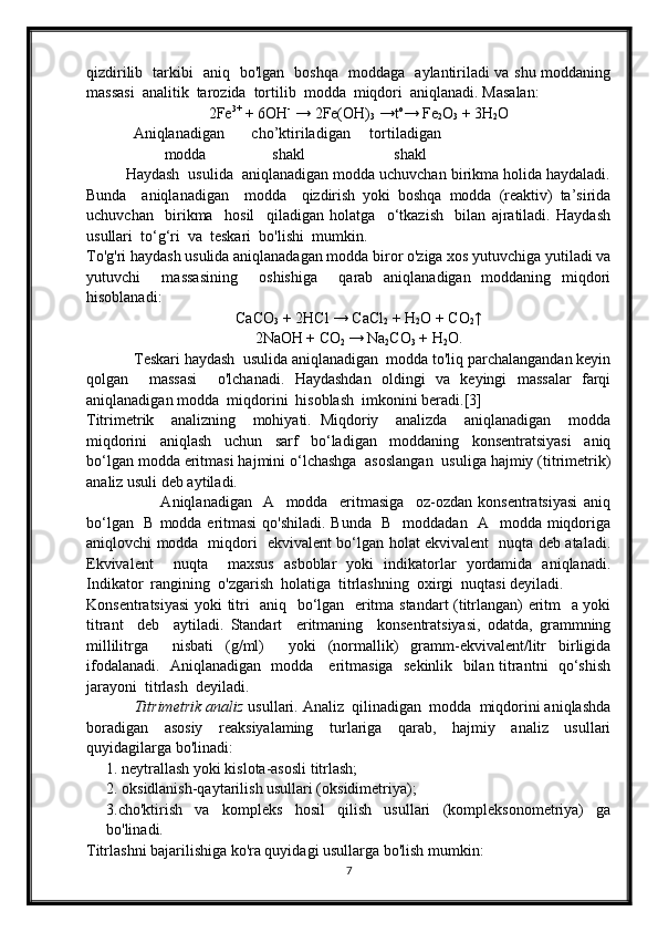 qizdirilib   tarkibi   aniq   bo'lgan   boshqa   moddaga   aylantiriladi va shu moddaning
massasi  analitik  tarozida  tortilib  modda  miqdori  aniqlanadi. Masalan:
2Fe 3+
 + 6OH -  
→ 2Fe(OH)
3  →t o
→ Fe
2 O
3  + 3H
2 O
       Aniqlanadigan       cho’ktiriladigan     tortiladigan 
               modda                 shakl                       shakl
         Haydash  usulida  aniqlanadigan modda uchuvchan birikma holida haydaladi.
Bunda     aniqlanadigan     modda     qizdirish   yoki   boshqa   modda   (reaktiv)   ta’sirida
uchuvchan     birikma     hosil     qiladigan   holatga     o‘tkazish     bilan   ajratiladi.   Haydash
usullari  to‘g‘ri  va  teskari  bo'lishi  mumkin.
To'g'ri haydash usulida aniqlanadagan modda biror o'ziga xos yutuvchiga yutiladi va
yutuvchi     massasining     oshishiga     qarab   aniqlanadigan   moddaning   miqdori
hisoblanadi:
CaCO
3  + 2HCl → CaCl
2  + H
2 O + CO
2 ↑
2NaOH + CO
2  → Na
2 CO
3  + H
2 O.
            Teskari haydash  usulida aniqlanadigan  modda to'liq parchalangandan keyin
qolgan     massasi     o'lchanadi.   Haydashdan   oldingi   va   keyingi   massalar   farqi
aniqlanadigan modda  miqdorini  hisoblash  imkonini beradi.[3] 
Titrimetrik     analizning     mohiyati.   Miqdoriy     analizda     aniqlanadigan     modda
miqdorini     aniqlash     uchun     sarf     bo‘ladigan     moddaning     konsentratsiyasi     aniq
bo‘lgan modda eritmasi hajmini o‘lchashga  asoslangan  usuliga hajmiy (titrimetrik)
analiz usuli deb aytiladi.
                          Aniqlanadigan     A     modda     eritmasiga     oz-ozdan   konsentratsiyasi   aniq
bo‘lgan   В modda eritmasi  qo'shiladi. Bunda   В   moddadan   A   modda miqdoriga
aniqlovchi modda   miqdori   ekvivalent bo‘lgan holat ekvivalent   nuqta deb ataladi.
Ekvivalent     nuqta     maxsus   asboblar   yoki   indikatorlar   yordamida   aniqlanadi.
Indikator  rangining  o'zgarish  holatiga  titrlashning  oxirgi  nuqtasi deyiladi.
Konsentratsiyasi  yoki titri   aniq   bo‘lgan   eritma standart (titrlangan) eritm   a yoki
titrant     deb     aytiladi.   Standart     eritmaning     konsentratsiyasi,   odatda,   grammning
millilitrga     nisbati   (g/ml)     yoki   (normallik)   gramm-ekvivalent/litr   birligida
ifodalanadi.   Aniqlanadigan   modda     eritmasiga   sekinlik   bilan titrantni   qo‘shish
jarayoni  titrlash  deyiladi.
            Titrimetrik analiz  usullari. Analiz  qilinadigan  modda  miqdorini aniqlashda
boradigan   asosiy   reaksiyalaming   turlariga   qarab,   hajmiy   analiz   usullari
quyidagilarga bo'linadi:
1. neytrallash yoki kislota-asosli titrlash;
2. oksidlanish-qaytarilish usullari (oksidimetriya);
3.cho'ktirish   va   kompleks   hosil   qilish   usullari   (kompleksonometriya)   ga
bo'linadi.
Titrlashni bajarilishiga ko'ra quyidagi usullarga bo'lish mumkin:
7 