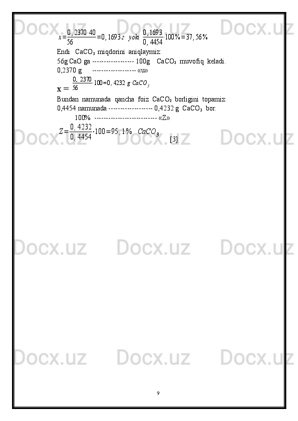 х=	0,2370	⋅40	
56	
=	0,1693	г	yoki	0,1693	
0,4454	
⋅100	%	=	37	,56	%   
Endi   CаCО
3   miqdоrini  аniqlаymiz:
56g CаО gа ------------------ 100g    CаCО
3   muvоfiq  kеlаdi. 
0,2370 g      ------------------- «u»
x = 	
0,2370	
56	⋅100	=0,4232	g	СаСО	3
Bundаn  nаmunаdа  qаnchа  fоiz  CаCО
3   bоrligini  tоpаmiz:
0,4454 nаmunаdа ------------------- 0,4232 g  CаCО
3   bоr.
          100%  --------------------------- «Z»	
Z=	0,4232	
0,4454	
⋅100	=	95	,1%	СаСО	3
     [3]  
              
9 