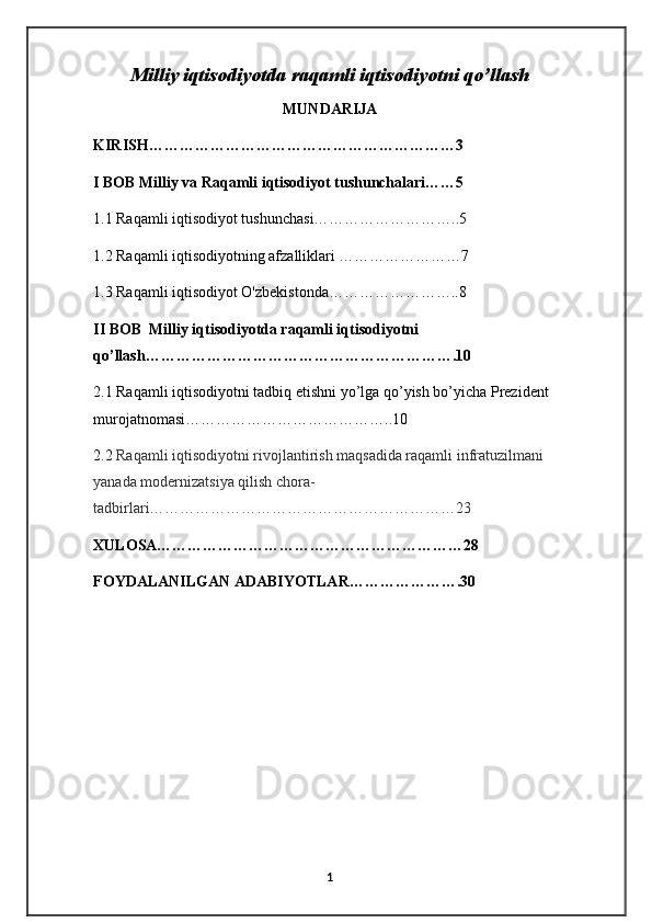 Milliy iqtisodiyotda raqamli iqtisodiyotni qo’llash
MUNDARIJA
KIRISH……………………………………………………3
I BOB Milliy va Raqamli iqtisodiyot tushunchalari……5
1.1 Raqamli iqtisodiyot tushunchasi………………………..5
1.2 Raqamli iqtisodiyotning afzalliklari ……………………7
1.3 Raqamli iqtisodiyot O'zbekistonda……………………..8
II BOB  Milliy iqtisodiyotda raqamli iqtisodiyotni 
qo’llash…………………………………………………….10
2.1 Raqamli iqtisodiyotni tadbiq etishni yo’lga qo’yish bo’yicha Prezident  
murojatnomasi…………………………………..10
2.2  Raqamli iqtisodiyotni rivojlantirish maqsadida raqamli infratuzilmani 
yanada modernizatsiya qilish chora-
tadbirlari……………………………………………………23
XULOSA……………………………………………………28
FOYDALANILGAN ADABIYOTLAR………………….30
1 