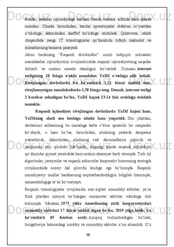 Bunda,   yashirin   iqtisodiyotga   barham   berish   vositasi   sifatida   ham   qarash
mumkin.   Chunki   birinchidan,   barcha   operatsiyalar   elektron   ro‘yxatdan
o‘tilishiga,   ikkinchidan   shaffof   bo‘lishiga   erishiladi.   Qolaversa,   ishlab
chiqarishda   yangi   IT   texnologiyalar   qo‘llanilishi   tufayli   mahsulot   va
xizmatlarning tannarxi pasayadi.
Jahon   bankining   “Raqamli   dividendlar”   nomli   tadqiqoti   xulosalari
mamlakatlar   iqtisodiyotini   rivojlantirishda   raqamli   iqtisodiyotning   naqadar
dolzarb   va   muhim   masala   ekanligini   ko‘rsatadi.   Xususan,   internet
tezligining   10   foizga   o‘sishi   mamlakat   YaIM   o‘sishiga   olib   keladi.
Rivojlangan   davlatlarda   bu   ko‘rsatkich   1,21   foizni   tashkil   etsa,
rivojlanayotgan mamlakatlarda 1,38 foizga teng. Demak, internet tezligi
2   barobar   oshadigan   bo‘lsa,   YaIM   hajmi   13-14   foiz   ortishiga   erishish
mumkin.
Raqamli   iqtisodiyot   rivojlangan   davlatlarda   YaIM   hajmi   ham,
YaIMning   aholi   son   boshiga   ulushi   ham   yuqoridir.   Shu   jihatdan,
davlatimiz   rahbarining   bu   masalaga   katta   e’tibor   qaratishi   bir   maqsadni
ko‘zlaydi,   u   ham   bo‘lsa,   birinchidan,   aholining   yashash   darajasini
yuksaltirish,   ikkinchidan,   aholining   real   daromadlarini   oshirish   va
xalqimizni   rozi   qilishdir   Ma’lumki,   bugungi   kunda   raqamli   iqtisodiyot
qo‘shimcha qiymat yaratishda ham muhim ahamiyat kasb etmoqda. Turli xil
algoritmlar, jarayonlar va raqamli axborotlar korporativ biznesning strategik
rivojlanishida   asosiy   hal   qiluvchi   kuchga   ega   bo‘lmoqda.   Raqamli
nomoliyaviy   omillar   banklarning   raqobatbardoshligini   belgilab   bermoqda,
samaradorligiga ta’sir ko‘rsatyapti.
Raqamli   texnologiyalar   rivojlanishi   oxir-oqibat   nomoddiy   aktivlar,   ya’ni
fizik   jihatdan   mavjud   bo‘lmagan   nomonetar   aktivlar   oshishiga   olib
kelmoqda.   Masalan,   1975   yilda   Amerikaning   yirik   korporatsiyalari
nomoddiy   aktivlari   17   foizni   tashkil   etgan   bo‘lsa,   2019   yilga   kelib,   bu
ko‘rsatkich   85   foizdan   ortdi.   Aniqroq   tushuntiradigan   bo‘lsak,
buxgalteriya   balansidagi   moddiy   va   nomoddiy   aktivlar   o‘rni   almashdi.   O‘z
10